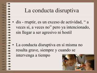 La conducta disruptiva
• dis - rruptir, es un exceso de actividad, “ a
veces sí, a veces no” pero ya intencionado,
sin llegar a ser agresivo ni hostil
• La conducta disruptiva en sí misma no
resulta grave, siempre y cuando se
intervenga a tiempo
 