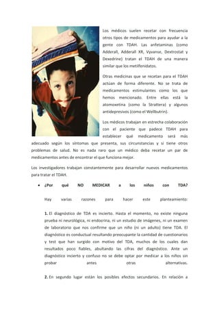 Los médicos suelen recetar con frecuencia
otros tipos de medicamentos para ayudar a la
gente con TDAH. Las anfetaminas (como
Adderall, Adderall XR, Vyvanse, Dextrostat y
Dexedrine) tratan el TDAH de una manera
similar que los metilfenidatos.
Otras medicinas que se recetan para el TDAH
actúan de forma diferente. No se trata de
medicamentos estimulantes como los que
hemos mencionado. Entre ellas está la
atomoxetina (como la Strattera) y algunos
antidepresivos (como el Wellbutrin).
Los médicos trabajan en estrecha colaboración
con el paciente que padece TDAH para
establecer qué medicamento será más
adecuado según los síntomas que presenta, sus circunstancias y si tiene otros
problemas de salud. No es nada raro que un médico deba recetar un par de
medicamentos antes de encontrar el que funciona mejor.
Los investigadores trabajan constantemente para desarrollar nuevos medicamentos
para tratar el TDAH.
¿Por qué NO MEDICAR a los niños con TDA?
Hay varias razones para hacer este planteamiento:
1. El diagnóstico de TDA es incierto. Hasta el momento, no existe ninguna
prueba ni neurológica, ni endocrina, ni un estudio de imágenes, ni un examen
de laboratorio que nos confirme que un niño (ni un adulto) tiene TDA. El
diagnóstico es conductual resultando preocupante la cantidad de cuestionarios
y test que han surgido con motivo del TDA, muchos de los cuales dan
resultados poco fiables, abultando las cifras del diagnóstico. Ante un
diagnóstico incierto y confuso no se debe optar por medicar a los niños sin
probar antes otras alternativas.
2. En segundo lugar están los posibles efectos secundarios. En relación a
 