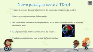 Nuevo paradigma sobre el TDAH 
 Trastorno complejo de desarrollo dinámico del sistema de autogestión del cerebro. 
 Deterioros en autorregulación de la emoción. 
 Los síntomas se manifiestan en temprana edad, aunque son evidentes cuando la familia se 
enfrentan a retos. 
 Es un problema de dinámica en la química del cerebro . 
 Pruebas neuropsicológicas para evaluar daño cognoscitivo. 
 