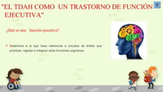 "EL TDAH COMO UN TRASTORNO DE FUNCIÓN 
EJECUTIVA" 
¿Qué es una función ejecutiva? 
 Determina a lo que hace referencia a circuitos de énfalo que 
priorizan, regulan e integran otras funciones cognitivas. 
 