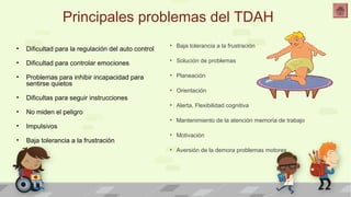 Principales problemas del TDAH 
• Baja tolerancia a la frustración 
• Solución de problemas 
• Planeación 
• Orientación 
• Alerta, Flexibilidad cognitiva 
• Mantenimiento de la atención memoria de trabajo 
• Motivación 
• Aversión de la demora problemas motores 
• Dificultad para la regulación del auto control 
• Dificultad para controlar emociones 
• Problemas para inhibir incapacidad para 
sentirse quietos 
• Dificultas para seguir instrucciones 
• No miden el peligro 
• Impulsivos 
• Baja tolerancia a la frustración 
 