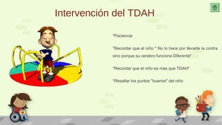 Intervención del TDAH 
*Paciencia 
*Recordar que el niño " No lo hace por llevarte la contra 
sino porque su cerebro funciona Diferente" 
*Recordar que el niño es mas que TDAH* 
*Resaltar los puntos "buenos" del niño 
 