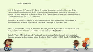 BIBLIOGRAFIAS 
Mick E, Biederman J, Faraone SV, Sayer J, estudio de casos y controles Kleinman S. de 
trastorno de hiperactividad por déficit de atención y el tabaquismo materno, el consumo de 
alcohol y drogas durante el embarazo. Diario de la Academia Americana de Psiquiatría Infantil 
y Adolescente, 2002 Apr; 41 (4): 378-385. 
Wolraich M, R Milich, Stumbo P, F. Schultz Los efectos de la ingestión de sacarosa en el 
comportamiento de niños hiperactivos. Pediatría, 1985 Apr; 106 (4): 657-682. 
Shaw P, Eckstrand K, Sharp W. Attention-defi cit/hyperactivity disorder is characterized by a 
delay in cortical maduration. Proc Natl Acad Sci. 2007;104(49):19649-54. 
Bush G, Valera EM, Seidman LJ. Functional neuroimaging of attention-defi cit/hyperactivity 
disorder: a review and suggested future directions. Biol Psychiatry. 2005 Jun 1;57(11):1273-84. 
