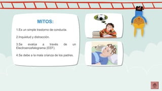 MITOS: 
1.Es un simple trastorno de conducta. 
2.Inquietud y distracción. 
3.Se evalúa a través de un 
Electroencefalograma (EEF). 
4.Se debe a la mala crianza de los padres. 
 