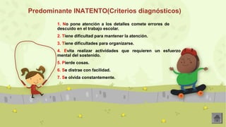 Predominante INATENTO(Criterios diagnósticos) 
1. No pone atención a los detalles comete errores de 
descuido en el trabajo escolar. 
2. Tiene dificultad para mantener la atención. 
3. Tiene dificultades para organizarse. 
4. Evita realizar actividades que requieren un esfuerzo 
mental del sostenido. 
5. Pierde cosas. 
6. Se distrae con facilidad. 
7. Se olvida constantemente. 
 