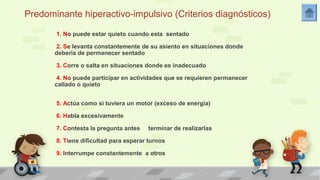 Predominante hiperactivo-impulsivo (Criterios diagnósticos) 
1. No puede estar quieto cuando esta sentado 
2. Se levanta constantemente de su asiento en situaciones donde 
debería de permanecer sentado 
3. Corre o salta en situaciones donde es inadecuado 
4. No puede participar en actividades que se requieren permanecer 
callado o quieto 
5. Actúa como si tuviera un motor (exceso de energia) 
6. Habla excesivamente 
7. Contesta la pregunta antes terminar de realizarlas 
8. Tiene dificultad para esperar turnos 
9. Interrumpe constantemente a otros 
 