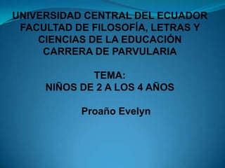 UNIVERSIDAD CENTRAL DEL ECUADOR
 FACULTAD DE FILOSOFÍA, LETRAS Y
    CIENCIAS DE LA EDUCACIÓN
     CARRERA DE PARVULARIA

             TEMA:
     NIÑOS DE 2 A LOS 4 AÑOS

           Proaño Evelyn
 