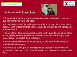 En África  los albinos  son tratados como seres diferentes, personas que son excluidas de la sociedad. A causa del sol su piel está quemada y llena de manchas, ampollas y costras. Esta excesivamente seca y arrugada como la de una persona de edad avanzada. Suelen tener dolores de cabeza y poca visión cuando están bajo el sol y, la mayoría de ellos, problemas dentales. Su aspecto hace que sean marginados y excluidos de la sociedad. El cáncer de piel es el mayor peligro para el albino. Es la causa de mortalidad numero uno. Si a esto se suma que las condiciones en las que viven no les son favorables, hace que, por lo general tengan una muy corta esperanza de vida. Problemática de  los albinos 