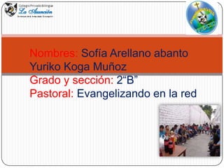 Nombres: Sofía Arellano abanto
Yuriko Koga Muñoz
Grado y sección: 2“B”
Pastoral: Evangelizando en la red

 