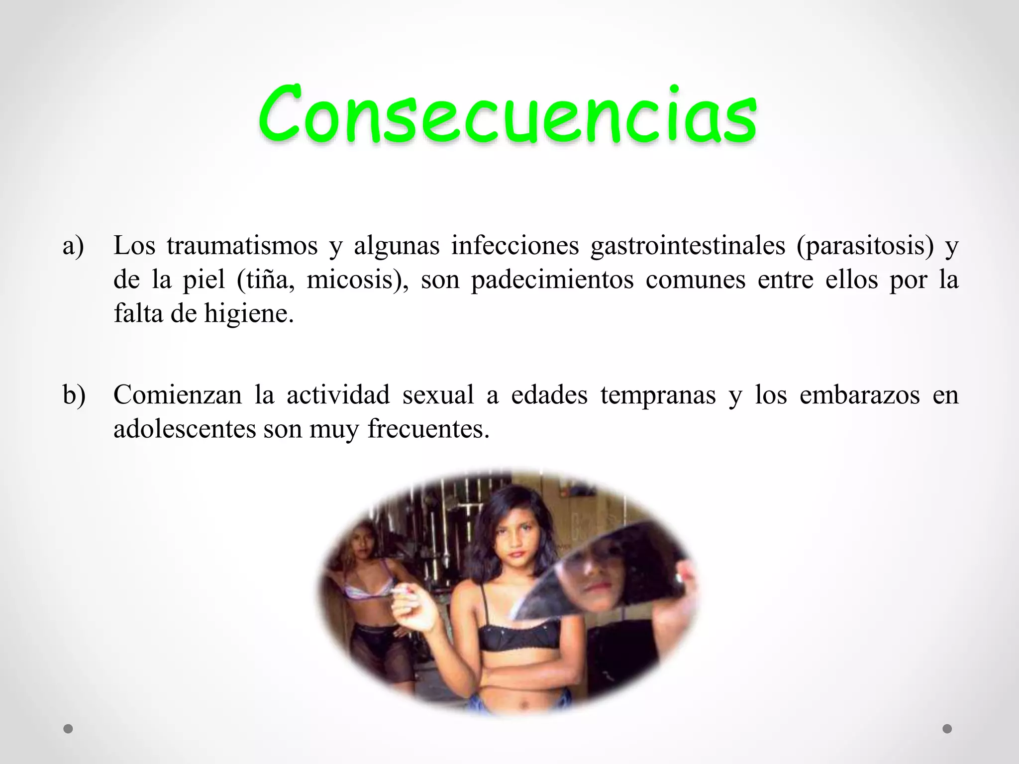 Consecuencias
a) Los traumatismos y algunas infecciones gastrointestinales (parasitosis) y
de la piel (tiña, micosis), son padecimientos comunes entre ellos por la
falta de higiene.
b) Comienzan la actividad sexual a edades tempranas y los embarazos en
adolescentes son muy frecuentes.
 