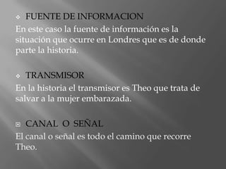   FUENTE DE INFORMACION
En este caso la fuente de información es la
situación que ocurre en Londres que es de donde
parte la historia.

  TRANSMISOR
En la historia el transmisor es Theo que trata de
salvar a la mujer embarazada.

  CANAL O SEÑAL
El canal o señal es todo el camino que recorre
Theo.
 