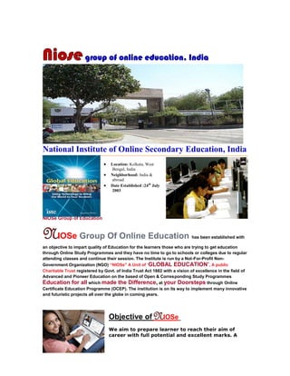 Niose group of online education, India




National Institute of Online Secondary Education, India
                                  Location: Kolkata, West
                                    Bengal, India
                                  Neighborhood: India &
                                    abroad
                                  Date Established :24th July
                                    2003




NIOSe Group of Education


NIOSe Group Of Online Education                                            has been established with

an objective to impart quality of Education for the learners those who are trying to get education
through Online Study Programmes and they have no time to go to schools or colleges due to regular
attending classes and continue their session. The Institute is run by a Not-For-Profit Non-
Government Organization (NGO) “NIOSe" A Unit of ‘GLOBAL EDUCATION’, A public
Charitable Trust registered by Govt. of India Trust Act 1882 with a vision of excellence in the field of
Advanced and Pioneer Education on the based of Open & Corresponding Study Programmes
Education for all which made the Difference, at your Doorsteps through Online
Certificate Education Programme (OCEP). The institution is on its way to implement many innovative
and futuristic projects all over the globe in coming years.




                                   Objective of NIOSe
                                   We aim to prepare learner to reach their aim of
                                   career with full potential and excellent marks. A
 