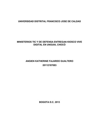 UNIVERSIDAD DISTRITAL FRANCISCO JOSE DE CALDAS

MINISTERIOS TIC Y DE DEFENSA ENTREGAN KIOSCO VIVE
DIGITAL EN UNGUIA, CHOCÓ

ANGIEN KATHERINE FAJARDO GUALTERO
20112187083

BOGOTA D.C. 2013

 