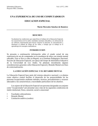 Informática Educativa                                                        Vol. 4, Nº 2, 1991
Proyecto SIIE, Colombia




    UNA EXPERIENCIA DE USO DE COMPUTADOR EN
                          EDUCACION ESPECIAL

                                              María Mercedes Sánchez de Ramírez



                                       RESUMEN
      Se plantean las condiciones que especifican el trabajo de la Educación Especial,
      las características de los niños retardados mentales educables y la utilización de
      un software experimental para buscar mejorar la atención, la concentración y
      disminuir el umbral de fatiga de los niños, a tiempo que se trabaja en el
      aprendizaje de conceptos matemáticos.

                                  INTRODUCCION

Se presenta a continuación información sobre el estado actual de una
experiencia de uso de computador en la enseñanza de niños con retardo mental
educable. Esta se lleva a cabo en Bogotá, en el Instituto Pedagógico Nacional,
Sección de Educación Especial, con apoyo del Grupo de Informática Educativa
de la Universidad de Los Andes. Se plantean inicialmente algunas
consideraciones generales sobre Educación Especial y Retardo Mental con fines
de contextualización.

         LA EDUCACIÓN ESPECIAL Y EL RETARDO MENTAL

La Educación Especial hace parte del sistema educativo nacional y se plantea
como objetivo central facilitar el desarrollo de las potencialidades de las
personas excepcionales mediante métodos, técnicas, procedimientos y recursos
adecuados a las características y necesidades particulares de los alumnos.

      Los sujetos de la Educación Especial son personas designadas en conjunto
como "excepcionales" por presentar una o más de las siguientes condiciones de
índole intelectual, física, sensorial, social o emocional:

•     Facultades sobresalientes
•     Retardo Mental
•     Limitación auditiva (sordos)
 