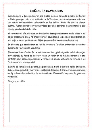 NIÑOS EXTRAVIADOS
Cuando María y José se fueron a la ciudad de Ica, llevando a sus hijos Carlos
y Silvia, para participar en la fiesta de la Vendimia, no esperaron encontrarse
con tanta muchedumbre celebrando en las calles. Antes de que se dieran
cuenta, fueron envueltos y arrastrados por ella, soltando de sus manos a sus
hijos y perdiéndolos de vista.
Al terminar el día, después de buscarlos desesperadamente en la plaza y las
calles aledañas a ella y no encontrarlos, acudieron a la policía y escribieron en
una hoja la descripción de sus hijos, para que los ayudaran a buscarlos.
En el texto que escribieron se leía lo siguiente: “Se han extraviado dos niños
durante la fiesta de la Vendimia.
El varón se llama Carlos. Es de estatura mediana, piel trigueña, pelo lacio y ojos
muy negros; su nariz es recta y tiene un lunar en la mejilla derecha. Viste
pantalón azul, polo a rayas azules y verdes. Es un niño valiente, no le teme a los
fantasmas ni a la oscuridad.
La niña se llama Silvia. Es alta, de piel blanca, tiene el cabello negro ondulado,
sus ojos son grandes y marrones, sus labios delgados. Está vestida con pantalón
azul y polo verde con bolitas de varios colores. Es una niña muy amable, graciosa
y risueña”.
Dibuja a los niños
 