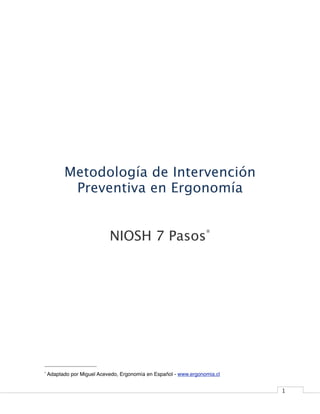 Metodología de Intervención
           Preventiva en Ergonomía


                            NIOSH 7 Pasos*




*   Adaptado por Miguel Acevedo, Ergonomía en Español - www.ergonomia.cl


                                                                           1
 