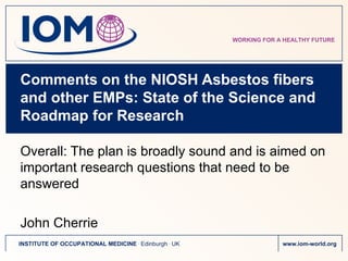 Comments on the NIOSH Asbestos fibers and other EMPs: State of the Science and Roadmap for Research  Overall: The plan is broadly sound and is aimed on important research questions that need to be answered John Cherrie 