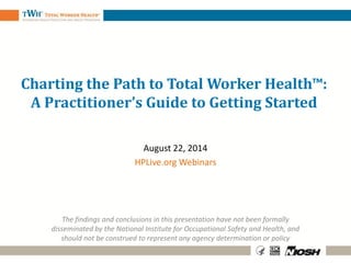 Charting the Path to Total Worker Health™:
A Practitioner’s Guide to Getting Started
August 22, 2014
HPLive.org Webinars
The findings and conclusions in this presentation have not been formally
disseminated by the National Institute for Occupational Safety and Health, and
should not be construed to represent any agency determination or policy
 