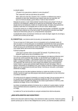 La abuela replicó:
       “¿Puedo ir a tu casa ahora y destruir tu carro de policía?”.
       "'No" respondió Todd con ojos llenos de asombro.
       “Bien, esta es la casa de tu abuelo y mía, y nosotros no dañamos las cosas a
       propósito en esta casa. Queremos que nuestra casa sea una casa feliz, así
       que si tú fueras la abuela ¿qué le dirías a Todd en este momento?”
   Después de pensar un rato Todd contestó "necesito tiempo para pensar". El niño se
   encerró en una habitación, alejado de la Fiesta que ya comenzaba. Al poco rato la
   abuela entró en la habitación y habló con él sobre la rabia, el miedo y las expresiones
   positivas, (todo esto en un lenguaje para un niño de 4 años, desde luego).
   Lo que aquí vemos es un índigo humanista (quien ama la gente y la libertad), que elige
   un tiempo para aislarse aún a esa tierna edad. El confinamiento voluntario que eligió
   Todd era el intercambio justo por su comportamiento inapropiado.
   La abuela tiene ahora una hermosa muñeca con rostro de ángel, regalo de una amiga y
   el rostro de la muñeca es de trapo.

EL CONCEPTUAL: una historia sobre la escuela y la necesidad de cambio

   Tim es un joven de 12 años quien vino a mi consultorio con su frustrada madre. El
   chico no quería ir a la escuela pues no consideraba importantes las horas que pasaba
   allí, particularmente no le gustaban las clases de Inglés (creo que la intención de la
   madre era que yo lo convenciera de volver al colegio) Tim es un índigo conceptual, y
   muy metido dentro del mundo de las computadoras.
   Cuando le pregunté:
       "¿Por qué no quieres volver a la escuela?" él contestó: "la profesora es muy
       estúpida" quiere que yo lea a Huckleberry Finn.
   Yo le dije que posiblemente él podría ser más inteligente que algunos profesores pero
   que aún así, podría aprender algo de ellos. Le dije también que el Inglés es una
   materia básica en el colegio. Y que también había otros muchos medios de aprender
   Inglés. Le pregunté entonces cómo iba él a resolver esta situación. Inmediatamente
   Tim respondió. Me contó que él y otros amigos que estaban en la misma situación
   habían creado un grupo para estudiar Inglés después de salir del colegio. Ellos no
   estaban interesados en Huckleberry Finn, pero usaban el Internet. Estaban buscando a
   alguien que los supervisara durante este tiempo, mientras por otra parte, continuaban
   asistiendo al colegio.

   Le dije que esa era una idea excelente mientras su madre me miraba con la boca
   abierta, cuando le sugerí que ella apoyara esta solución ayudando a su hijo a encontrar
   un profesor voluntario.

   Tim sintió que por fin alguien lo entendía y su cuerpo se relajó. Sé que aunque esto no
   ha resuelto por completo todos los problemas académicos de Tim, él ha logrado
   sustituir las clases de Inglés del colegio por las clases supervisadas en Internet y está
   asistiendo al colegio. Él es un niño brillante.

   Las ideas conceptuales señalan el comienzo de un cambio en nuestra rígida y muchas
   veces autoritaria estructura académica, la cual no ayuda al pensamiento iluminado de
   un Índigo.

   La madre de Tim se ha convertido en una gran activista de la reforma educativa.


¿MÁS INTELIGENTES QUE NOSOTROS?
                                                                                               Página3




Dentro de la discusión sobre los Índigo, otros fenómenos están ocurriendo. Todos los padres
quieren pensar que su niño es más inteligente de lo normal. Los informes actuales confirman
 