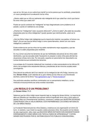 que así es. Así que ¡no se vuelva loca mamá! La norma parece que ha cambiado, presentando
un nuevo paradigma en la evaluación de los niños.

¿Siente usted que su niño es realmente más inteligente de lo que usted fue o de lo que fueron
los otros niños que usted crió?

Puede ser que la condición de "inteligente" se haya diagnosticado como problema en el
pasado, cuando en realidad es una ventaja.

¿Podrían los "inteligentes" estar causando disfunción? ¿Cómo lo sabe? ¿No están las escuelas
preparadas para los niños inteligentes? (puedo apostar que instintivamente, usted así lo
piensa)

¿Son los Niños Índigo más inteligentes que la mayoría de nosotros, sus padres, lo fuimos a su
edad? ¿Es por eso que los Niños Índigo o como quiera llamarlos, vienen con una nueva
inteligencia y sabiduría?

Existe evidencia de que los niños de hoy están mentalmente mejor equipados y que las
escuelas no están preparadas para recibirlos

Es muy común escuchar los lamentos de que las habilidades educativas de los niños están
declinando y que las escuelas están fracasando en preparar a estos niños para afrontar las
situaciones críticas de la vida. Por otra parte, expertos en psicometría han descubierto una
curiosa tendencia que contradice los lamentos.

Los puntajes de Cl (cociente intelectual) han mostrado un alza sorprendente en los últimos 50
años y los puntajes entre estudiantes blancos y estudiantes de las minorías raciales están
convergiendo.

Para discutir los atributos del Cl en relación con la inteligencia del niño Índigo, tenemos a la
Dra. Doreen Virtue, quien además de su gran interés por los niños es una renombrada
escritora, autora de los libros "The Lightworker's way" y "Divine Guidance".

Sus profundos estudios científicos combinados con un pensamiento metafísico, le han
merecido el reconocimiento de varias revistas nacionales.



¿UN REGALO O UN PROBLEMA?
por Doreen Virtue, Ph.D.

Sabemos que los niños índigo nacen trayendo bajo su manga los dones divinos. La mayoría de
ellos son filósofos por naturaleza que piensan sobre el significado de la vida y cómo salvar al
planeta. Ellos son inherentemente científicos, inventores y artistas pero NUESTRA SOCIEDAD
CONSTRUIDA CON LA VIEJA ENERGÍA, ESTÁ REPRIMIENDO LOS DONES NATURALES
DE LOS NIÑOS ÍNDIGO.

La Fundación Nacional para los niños dotados y creativos es una organización sin ánimo de
lucro, no sectaria, cuya misión es ayudar a estos preciosos niños. De acuerdo con los líderes
de esta organización, ellos creen que MUCHOS NIÑOS DOTADOS SON DIAGNOSTICADOS
ERRÓNEAMENTE COMO NIÑOS CON "DIFICULTADES DE APRENDIZAJE" Y ESTÁN
                                                                                                   Página3




SIENDO DESTRUIDOS POR EL SISTEMA EDUCATIVO PÚBLICO CONVENCIONAL.
 