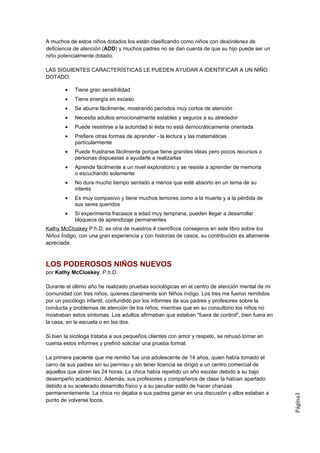 A muchos de estos niños dotados los están clasificando como niños con desórdenes de
deficiencia de atención (ADD) y muchos padres no se dan cuenta de que su hijo puede ser un
niño potencialmente dotado.

LAS SIGUIENTES CARACTERÍSTICAS LE PUEDEN AYUDAR A IDENTIFICAR A UN NIÑO
DOTADO:

        •   Tiene gran sensibilidad
        •   Tiene energía en exceso
        •   Se aburre fácilmente, mostrando períodos muy cortos de atención
        •   Necesita adultos emocionalmente estables y seguros a su alrededor
        •   Puede resistirse a la autoridad si ésta no está democráticamente orientada
        •   Prefiere otras formas de aprender - la lectura y las matemáticas
            particularmente
        •   Puede frustrarse fácilmente porque tiene grandes ideas pero pocos recursos o
            personas dispuestas a ayudarle a realizarlas
        •   Aprende fácilmente a un nivel exploratorio y se resiste a aprender de memoria
            o escuchando solamente
        •   No dura mucho tiempo sentado a menos que esté absorto en un tema de su
            interés
        •   Es muy compasivo y tiene muchos temores como a la muerte y a la pérdida de
            sus seres queridos
        •   Si experimenta fracasos a edad muy temprana, pueden llegar a desarrollar
            bloqueos de aprendizaje permanentes
Kathy McCIoskey P.h.D, es otra de nuestros 4 científicos consejeros en este libro sobre los
Niños Índigo, con una gran experiencia y con historias de casos, su contribución es altamente
apreciada.



LOS PODEROSOS NIÑOS NUEVOS
por Kathy McCIoskey, P.h.D.

Durante el último año he realizado pruebas sociológicas en el centro de atención mental de mi
comunidad con tres niños, quienes claramente son Niños índigo. Los tres me fueron remitidos
por un psicólogo infantil, confundido por los informes de sus padres y profesores sobre la
conducta y problemas de atención de los niños; mientras que en su consultorio los niños no
mostraban estos síntomas. Los adultos afirmaban que estaban "fuera de control", bien fuera en
la casa, en la escuela o en las dos.

Si bien la sicóloga trataba a sus pequeños clientes con amor y respeto, se rehusó tomar en
cuenta estos informes y prefirió solicitar una prueba formal.

La primera paciente que me remitió fue una adolescente de 14 años, quien había tomado el
carro de sus padres sin su permiso y sin tener licencia se dirigió a un centro comercial de
aquellos que abren las 24 horas. La chica había repetido un año escolar debido a su bajo
desempeño académico. Además, sus profesores y compañeros de clase la habían apartado
debido a su acelerado desarrollo físico y a su peculiar estilo de hacer chanzas
permanentemente. La chica no dejaba a sus padres ganar en una discusión y ellos estaban a
                                                                                                Página3




punto de volverse locos.
 