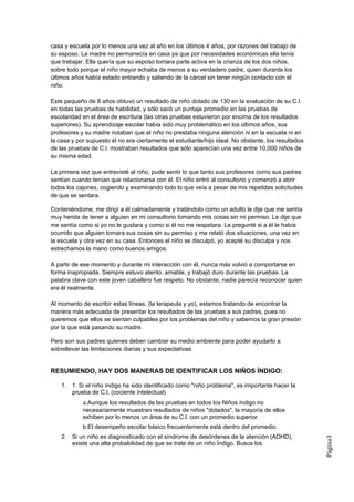 casa y escuela por lo menos una vez al año en los últimos 4 años, por razones del trabajo de
su esposo. La madre no permanecía en casa ya que por necesidades económicas ella tenía
que trabajar. Ella quería que su esposo tomara parte activa en la crianza de los dos niños,
sobre todo porque el niño mayor echaba de menos a su verdadero padre, quien durante los
últimos años había estado entrando y saliendo de la cárcel sin tener ningún contacto con el
niño.

Este pequeño de 8 años obtuvo un resultado de niño dotado de 130 en la evaluación de su C.I.
en todas las pruebas de habilidad, y sólo sacó un puntaje promedio en las pruebas de
escolaridad en el área de escritura (las otras pruebas estuvieron por encima de los resultados
superiores). Su aprendizaje escolar había sido muy problemático en los últimos años, sus
profesores y su madre notaban que el niño no prestaba ninguna atención ni en la escuela ni en
la casa y por supuesto él no era ciertamente el estudiante/hijo ideal. No obstante, los resultados
de las pruebas de C.l. mostraban resultados que sólo aparecían una vez entre 10,000 niños de
su misma edad.

La primera vez que entrevisté al niño, pude sentir lo que tanto sus profesores como sus padres
sentían cuando tenían que relacionarse con él. El niño entró al consultorio y comenzó a abrir
todos los cajones, cogiendo y examinando todo lo que veía a pesar de mis repetidas solicitudes
de que se sentara.

Conteniéndome, me dirigí a él calmadamente y tratándolo como un adulto le dije que me sentía
muy herida de tener a alguien en mi consultorio tomando mis cosas sin mi permiso. Le dije que
me sentía como si yo no le gustara y como si él no me respetara. Le pregunté si a él le había
ocurrido que alguien tomara sus cosas sin su permiso y me relató dos situaciones, una vez en
la escuela y otra vez en su casa. Entonces el niño se disculpó, yo acepté su disculpa y nos
estrechamos la mano como buenos amigos.

A partir de ese momento y durante mi interacción con él, nunca más volvió a comportarse en
forma inapropiada. Siempre estuvo atento, amable, y trabajó duro durante las pruebas. La
palabra clave con este joven caballero fue respeto. No obstante, nadie parecía reconocer quien
era él realmente.

Al momento de escribir estas líneas, (la terapeuta y yo), estamos tratando de encontrar la
manera más adecuada de presentar los resultados de las pruebas a sus padres, pues no
queremos que ellos se sientan culpables por los problemas del niño y sabemos la gran presión
por la que está pasando su madre.

Pero son sus padres quienes deben cambiar su medio ambiente para poder ayudarlo a
sobrellevar las limitaciones diarias y sus expectativas.


RESUMIENDO, HAY DOS MANERAS DE IDENTIFICAR LOS NIÑOS ÍNDIGO:

    1. 1. Si el niño índigo ha sido identificado como "niño problema", es importante hacer la
       prueba de C.l. (cociente intelectual)
            a.Aunque los resultados de las pruebas en todos los Niños índigo no
            necesariamente muestran resultados de niños "dotados", la mayoría de ellos
            exhiben por lo menos un área de su C.l. con un promedio superior.
            b.El desempeño escolar básico frecuentemente está dentro del promedio.
    2. Si un niño es diagnosticado con el síndrome de desórdenes de la atención (ADHD),
                                                                                                     Página3




       existe una alta probabilidad de que se trate de un niño Índigo. Busca los
 