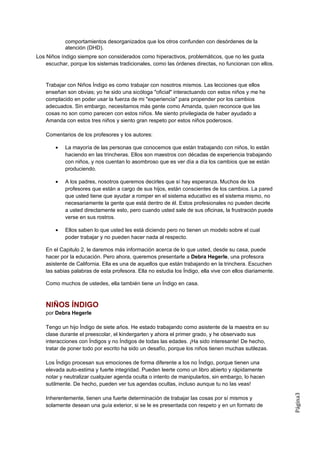 comportamientos desorganizados que los otros confunden con desórdenes de la
            atención (DHD).
Los Niños índigo siempre son considerados como hiperactivos, problemáticos, que no les gusta
    escuchar, porque los sistemas tradicionales, como las órdenes directas, no funcionan con ellos.


    Trabajar con Niños Índigo es como trabajar con nosotros mismos. Las lecciones que ellos
    enseñan son obvias; yo he sido una sicóloga "oficial" interactuando con estos niños y me he
    complacido en poder usar la fuerza de mi "experiencia" para propender por los cambios
    adecuados. Sin embargo, necesitamos más gente como Amanda, quien reconoce que las
    cosas no son como parecen con estos niños. Me siento privilegiada de haber ayudado a
    Amanda con estos tres niños y siento gran respeto por estos niños poderosos.

    Comentarios de los profesores y los autores:

        •   La mayoría de las personas que conocemos que están trabajando con niños, lo están
            haciendo en las trincheras. Ellos son maestros con décadas de experiencia trabajando
            con niños, y nos cuentan lo asombroso que es ver día a día los cambios que se están
            produciendo.

        •   A los padres, nosotros queremos decirles que sí hay esperanza. Muchos de los
            profesores que están a cargo de sus hijos, están conscientes de los cambios. La pared
            que usted tiene que ayudar a romper en el sistema educativo es el sistema mismo, no
            necesariamente la gente que está dentro de él. Estos profesionales no pueden decirle
            a usted directamente esto, pero cuando usted sale de sus oficinas, la frustración puede
            verse en sus rostros.

        •   Ellos saben lo que usted les está diciendo pero no tienen un modelo sobre el cual
            poder trabajar y no pueden hacer nada al respecto.

    En el Capitulo 2, le daremos más información acerca de lo que usted, desde su casa, puede
    hacer por la educación. Pero ahora, queremos presentarle a Debra Hegerle, una profesora
    asistente de California. Ella es una de aquellos que están trabajando en la trinchera. Escuchen
    las sabias palabras de esta profesora. Ella no estudia los Índigo, ella vive con ellos diariamente.

    Como muchos de ustedes, ella también tiene un Índigo en casa.



    NIÑOS ÍNDIGO
    por Debra Hegerle

    Tengo un hijo Índigo de siete años. He estado trabajando como asistente de la maestra en su
    clase durante el preescolar, el kindergarten y ahora el primer grado, y he observado sus
    interacciones con Índigos y no Índigos de todas las edades. ¡Ha sido interesante! De hecho,
    tratar de poner todo por escrito ha sido un desafío, porque los niños tienen muchas sutilezas.

    Los Índigo procesan sus emociones de forma diferente a los no Índigo, porque tienen una
    elevada auto-estima y fuerte integridad. Pueden leerte como un libro abierto y rápidamente
    notar y neutralizar cualquier agenda oculta o intento de manipularlos, sin embargo, lo hacen
    sutilmente. De hecho, pueden ver tus agendas ocultas, incluso aunque tu no las veas!
                                                                                                          Página3




    Inherentemente, tienen una fuerte determinación de trabajar las cosas por sí mismos y
    solamente desean una guía exterior, si se le es presentada con respeto y en un formato de
 