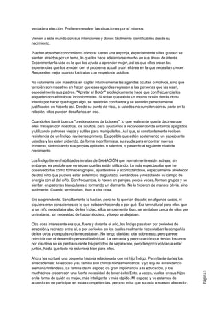 verdadera elección. Prefieren resolver las situaciones por sí mismos.

Vienen a este mundo con sus intenciones y dones fácilmente identificables desde su
nacimiento.

Pueden absorber conocimiento como si fueran una esponja, especialmente si les gusta o se
sienten atraídos por un tema, lo que los hace adelantarse mucho en sus áreas de interés.
Experimentar la vida es lo que les ayuda a aprender mejor, así es que ellos crean las
experiencias que los ayuden con el problema actual o con el área en la que necesitan crecer.
Responden mejor cuando los tratan con respeto de adultos.

No solamente son maestros en captar intuitivamente las agendas ocultas o motivos, sino que
también son maestros en hacer que esas agendas regresen a las personas que las usan,
especialmente sus padres. "Apretar el Botón" sicológicamente hace que con frecuencia los
etiqueten con el título de inconformistas. Si notan que existe un motivo oculto detrás do tu
intento por hacer que hagan algo, se resistirán con fuerza y se sentirán perfectamente
justificados en hacerlo así. Desde su punto de vista, si ustedes no cumplen con su parte en la
relación, ellos pueden desafiarlos en eso.

Cuando los llamé buenos "presionadores de botones", lo que realmente quería decir es que
ellos trabajan con nosotros, los adultos, para ayudarnos a reconocer dónde estamos apegados
y utilizando patrones viejos y sutiles para manipularlos. Así que, si constantemente reciben
resistencia de un Índigo, revísense primero. Es posible que estén sosteniendo un espejo ante
ustedes y les estén pidiendo, de forma inconformista, su ayuda para encontrar nuevas
fronteras, sintonizando sus propias aptitudes o talentos, o pasando al siguiente nivel de
crecimiento.

Los Índigo tienen habilidades innatas de SANACIÓN que normalmente están activas; sin
embargo, es posible que no sepan que las están utilizando. Lo más espectacular que he
observado fue cómo formaban grupos, ajustándose y acomodándose, especialmente alrededor
de otro niño que pudiera estar enfermo o disgustado, sentándose y mezclando su campo de
energía con el del niño. Con frecuencia, lo hacen en parejas, pero a veces, forman grupos y se
sientan en patrones triangulares o formando un diamante. No lo hicieron de manera obvia, sino
sutilmente. Cuando terminaban, iban a otra cosa.

Era sorprendente. Sencillamente lo hacían, pero no lo querían discutir: en algunos casos, ni
siquiera eran conscientes de lo que estaban haciendo o por qué. Era tan natural para ellos que
si un niño necesitaba algo de los Índigo, ellos simplemente iban, se sentaban cerca de ellos por
un instante, sin necesidad de hablar siquiera, y luego se alejaban.

Otra cosa interesante era que, fuera y durante el año, los Índigo pasaban por periodos de
atracción y rechazo entre sí, o por períodos en los cuales realmente necesitaban la compañía
de los otros y después no la necesitaban. No tengo claridad total sobre esto, pero parece
coincidir con el desarrollo personal individual. La cercanía y preocupación que tenían los unos
por los otros no se perdía durante los periodos de separación, pero tampoco volvían a estar
juntos, hasta que todo no estuviera bien para ellos.

Ahora les contaré una pequeña historia relacionada con mi hijo Índigo. Permítanle darles los
antecedentes: Mi esposo y su familia son chinos norteamericanos, y yo soy de ascendencia
alemana/finlandesa. La familia de mi esposo da gran importancia a la educación, y los
                                                                                                   Página3




muchachos crecen con una fuerte necesidad de tener éxito Esto, a veces, vuelca en sus hijos
en la forma de quién es mejor, más inteligente y más rápido. Mi esposo y yo estamos de
acuerdo en no participar en estas competencias, pero no evita que suceda a nuestro alrededor.
 