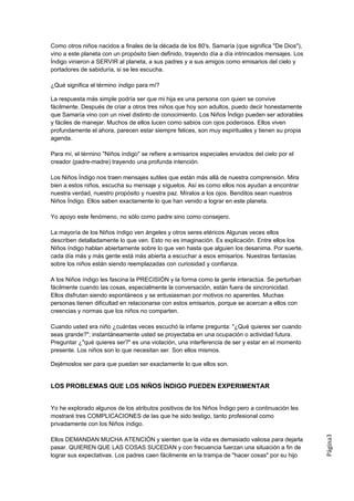Como otros niños nacidos a finales de la década de los 80's, Samaría (que significa "De Dios"),
vino a este planeta con un propósito bien definido, trayendo día a día intrincados mensajes. Los
Índigo vinieron a SERVIR al planeta, a sus padres y a sus amigos como emisarios del cielo y
portadores de sabiduría, si se les escucha.

¿Qué significa el término índigo para mí?

La respuesta más simple podría ser que mi hija es una persona con quien se convive
fácilmente. Después de criar a otros tres niños que hoy son adultos, puedo decir honestamente
que Samaría vino con un nivel distinto de conocimiento. Los Niños Índigo pueden ser adorables
y fáciles de manejar. Muchos de ellos lucen como sabios con ojos poderosos. Ellos viven
profundamente el ahora, parecen estar siempre felices, son muy espirituales y tienen su propia
agenda.

Para mí, el término "Niños índigo" se refiere a emisarios especiales enviados del cielo por el
creador (padre-madre) trayendo una profunda intención.

Los Niños Índigo nos traen mensajes sutiles que están más allá de nuestra comprensión. Mira
bien a estos niños, escucha su mensaje y síguelos. Así es como ellos nos ayudan a encontrar
nuestra verdad, nuestro propósito y nuestra paz. Míralos a los ojos. Benditos sean nuestros
Niños Índigo. Ellos saben exactamente lo que han venido a lograr en este planeta.

Yo apoyo este fenómeno, no sólo como padre sino como consejero.

La mayoría de los Niños índigo ven ángeles y otros seres etéricos Algunas veces ellos
describen detalladamente lo que ven. Esto no es imaginación. Es explicación. Entre ellos los
Niños índigo hablan abiertamente sobre lo que ven hasta que alguien los desanima. Por suerte,
cada día más y más gente está más abierta a escuchar a esos emisarios. Nuestras fantasías
sobre los niños están siendo reemplazadas con curiosidad y confianza.

A los Niños índigo les fascina la PRECISIÓN y la forma como la gente interactúa. Se perturban
fácilmente cuando las cosas, especialmente la conversación, están fuera de sincronicidad.
Ellos disfrutan siendo espontáneos y se entusiasman por motivos no aparentes. Muchas
personas tienen dificultad en relacionarse con estos emisarios, porque se acercan a ellos con
creencias y normas que los niños no comparten.

Cuando usted era niño ¿cuántas veces escuchó la infame pregunta: "¿Qué quieres ser cuando
seas grande?"; instantáneamente usted se proyectaba en una ocupación o actividad futura.
Preguntar ¿"qué quieres ser?" es una violación, una interferencia de ser y estar en el momento
presente. Los niños son lo que necesitan ser. Son ellos mismos.

Dejémoslos ser para que puedan ser exactamente lo que ellos son.


LOS PROBLEMAS QUE LOS NIÑOS ÍNDIGO PUEDEN EXPERIMENTAR


Yo he explorado algunos de los atributos positivos de los Niños Índigo pero a continuación les
mostraré tres COMPLICACIONES de las que he sido testigo, tanto profesional como
privadamente con los Niños índigo.
                                                                                                   Página3




Ellos DEMANDAN MUCHA ATENCIÓN y sienten que la vida es demasiado valiosa para dejarla
pasar. QUIEREN QUE LAS COSAS SUCEDAN y con frecuencia fuerzan una situación a fin de
lograr sus expectativas. Los padres caen fácilmente en la trampa de "hacer cosas" por su hijo
 