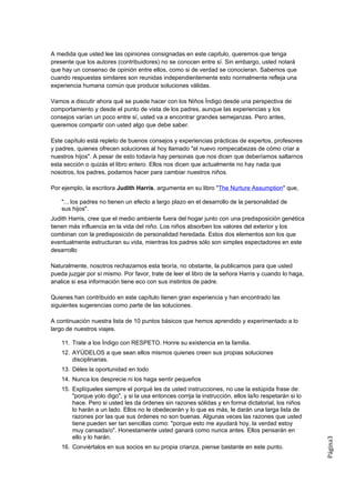 A medida que usted lee las opiniones consignadas en este capitulo, queremos que tenga
presente que los autores (contribuidores) no se conocen entre sí. Sin embargo, usted notará
que hay un consenso de opinión entre ellos, como si de verdad se conocieran. Sabemos que
cuando respuestas similares son reunidas independientemente esto normalmente refleja una
experiencia humana común que produce soluciones válidas.

Vamos a discutir ahora qué se puede hacer con los Niños Índigo desde una perspectiva de
comportamiento y desde el punto de vista de los padres, aunque las experiencias y los
consejos varían un poco entre sí, usted va a encontrar grandes semejanzas. Pero antes,
queremos compartir con usted algo que debe saber.

Este capítulo está repleto de buenos consejos y experiencias prácticas de expertos, profesores
y padres, quienes ofrecen soluciones al hoy llamado "el nuevo rompecabezas de cómo criar a
nuestros hijos". A pesar de esto todavía hay personas que nos dicen que deberíamos saltarnos
esta sección o quizás el libro entero. Ellos nos dicen que actualmente no hay nada que
nosotros, los padres, podamos hacer para cambiar nuestros niños.

Por ejemplo, la escritora Judith Harris, argumenta en su libro "The Nurture Assumption" que,

    "... los padres no tienen un efecto a largo plazo en el desarrollo de la personalidad de
    sus hijos".
Judith Harris, cree que el medio ambiente fuera del hogar junto con una predisposición genética
tienen más influencia en la vida del niño. Los niños absorben los valores del exterior y los
combinan con la predisposición de personalidad heredada. Estos dos elementos son los que
eventualmente estructuran su vida, mientras los padres sólo son simples espectadores en este
desarrollo

Naturalmente, nosotros rechazamos esta teoría, no obstante, la publicamos para que usted
pueda juzgar por sí mismo. Por favor, trate de leer el libro de la señora Harris y cuando lo haga,
analice si esa información tiene eco con sus instintos de padre.

Quienes han contribuido en este capítulo tienen gran experiencia y han encontrado las
siguientes sugerencias como parte de las soluciones.

A continuación nuestra lista de 10 puntos básicos que hemos aprendido y experimentado a lo
largo de nuestros viajes.

    11. Trate a los Índigo con RESPETO. Honre su existencia en la familia.
    12. AYÚDELOS a que sean ellos mismos quienes creen sus propias soluciones
        disciplinarias.
    13. Déles la oportunidad en todo
    14. Nunca los desprecie ni los haga sentir pequeños
    15. Explíqueles siempre el porqué les da usted instrucciones, no use la estúpida frase de:
        "porque yolo digo", y si la usa entonces corrija la instrucción, ellos la/lo respetarán si lo
        hace. Pero si usted les da órdenes sin razones sólidas y en forma dictatorial, los niños
        lo harán a un lado. Ellos no le obedecerán y lo que es más, le darán una larga lista de
        razones por las que sus órdenes no son buenas. Algunas veces las razones que usted
        tiene pueden ser tan sencillas como: "porque esto me ayudará hoy, la verdad estoy
        muy cansada/o". Honestamente usted ganará como nunca antes. Ellos pensarán en
        ello y lo harán.
                                                                                                        Página3




    16. Conviértalos en sus socios en su propia crianza, piense bastante en este punto.
 
