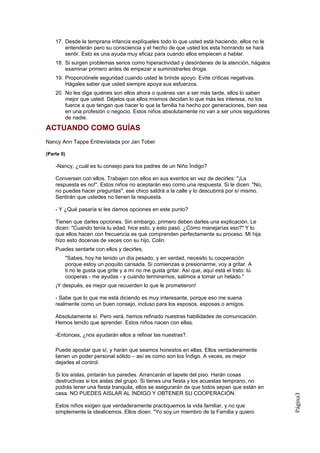17. Desde la temprana infancia explíqueles todo lo que usted está haciendo, ellos no le
        entenderán pero su consciencia y el hecho de que usted los esta honrando se hará
        sentir. Esto es una ayuda muy eficaz para cuando ellos empiecen a hablar.
    18. Si surgen problemas serios como hiperactividad y desórdenes de la atención, hágalos
        examinar primero antes de empezar a suministrarles droga.
    19. Proporciónele seguridad cuando usted le brinde apoyo. Evite críticas negativas.
        Hágales saber que usted siempre apoya sus esfuerzos.
    20. No les diga quiénes son ellos ahora o quiénes van a ser más tarde, ellos lo saben
        mejor que usted. Déjelos que ellos mismos decidan lo que más les interesa, no los
        fuerce a que tengan que hacer lo que la familia ha hecho por generaciones, bien sea
        en una profesión o negocio. Estos niños absolutamente no van a ser unos seguidores
        de nadie.

ACTUANDO COMO GUÍAS
Nancy Ann Tappe Entrevistada por Jan Tober

(Parte II)

    -Nancy, ¿cuál es tu consejo para los padres de un Niño Índigo?

    Conversen con ellos. Trabajen con ellos en sus eventos en vez de decirles: "¡La
    respuesta es no!". Estos niños no aceptarán eso como una respuesta. Si le dicen: "No,
    no puedes hacer preguntas", ese chico saldrá a la calle y lo descubrirá por sí mismo.
    Sentirán que ustedes no tienen la respuesta.

    - Y ¿Qué pasaría si les damos opciones en este punto?

    Tienen que darles opciones. Sin embargo, primero deben darles una explicación. Le
    dicen: "Cuando tenía tu edad, hice esto, y esto pasó. ¿Cómo manejarías eso?" Y lo
    que ellos hacen con frecuencia es que comprenden perfectamente su proceso. Mi hija
    hizo esto docenas de veces con su hijo, Colin.
    Puedes sentarte con ellos y decirles,
         "Sabes, hoy he tenido un día pesado, y en verdad, necesito tu cooperación
         porque estoy un poquito cansada. Si comienzas a presionarme, voy a gritar. A
         ti no le gusta que grite y a mí no me gusta gritar. Así que, aquí está el trato: tú
         cooperas - me ayudas - y cuando terminemos, salimos a tomar un helado."
    ¡Y después, es mejor que recuerden lo que le prometieron!

    - Sabe que lo que me está diciendo es muy interesante, porque eso me suena
    realmente como un buen consejo, incluso para los esposos, esposas o amigos.

    Absolutamente sí. Pero verá, hemos refinado nuestras habilidades de comunicación.
    Hemos tenido que aprender. Estos niños nacen con ellas.

    -Entonces, ¿nos ayudarán ellos a refinar las nuestras?.

    Puede apostar que sí, y harán que seamos honestos en ellas. Ellos verdaderamente
    tienen un poder personal sólido – así es como son los Índigo. A veces, es mejor
    dejarles el control.

    Si los aíslas, pintarán tus paredes. Arrancarán el tapete del piso. Harán cosas
    destructivas si los aislas del grupo. Si tienes una fiesta y los acuestas temprano, no
    podrás tener una fiesta tranquila, ellos se asegurarán de que todos sepan que están en
    casa. NO PUEDES AISLAR AL ÍNDIGO Y OBTENER SU COOPERACIÓN.
                                                                                               Página3




    Estos niños exigen que verdaderamente practiquemos la vida familiar, y no que
    simplemente la idealicemos. Ellos dicen. "Yo soy un miembro de la Familia y quiero
 