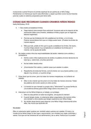 involucrando cuando firmaron el contrato espiritual de ser padres de un Niño Índigo.
Perdónense a sí mismos por asumir esta difícil labor, y sepan que Dios nunca nos da misiones
para las cuales no estemos preparados para tener éxito.



COSAS QUE RECORDAR CUANDO CRIAMOS NIÑOS ÍNDIGO
Kathy McCloskey, Ph.D.

   5. 1. Sea creativo al establecer limites.
              •   Haga espacio para energía física adicional. Incorpore esto en la mayoría de las
                  situaciones (tales como enseñar, establecer límites y lograr que se hagan las
                  labores hogareñas).

              •   Permita que las fortalezas del niño establezcan los limites, y no al revés.
                  Podrían sorprenderse de lo que un índigo puede hacer. ¡Prueben los limites de
                  manera segura!.

              •   Más que todo, pídale al niño que lo ayude a establecer los límites. De hecho,
                  muchos Índigo estarán muy complacidos en establecer los limites por sí
                  mismos, con la ayuda del adulto

   6. Sin darles a estos niños las responsabilidades del adulto, trátenlos como adultos y
      compañeros
              •   Denle a estos niños explicaciones de adultos, la palabra al tomar decisiones de
                  todo tipo y. sobre todo, ¡muchas opciones!

              •   No les hablen desde arriba.

              •   ¡Escúchenlos! Son sabios, y sabrán cosas que ustedes no saben.

              •   Respétenlos de todas las formas, como lo harían con sus propios padres o con
                  alguien muy cercano, un querido amigo.

   7. Si les dicen que los aman, pero los tratan de manera irrespetuosa, no confiarán en
      ustedes.
              •   Ellos no les creerán que los aman si no los tratan de manera amorosa. Todas
                  las palabras del mundo caerán en oídos sordos.

              •   La manera en que manejan su propia vida y "administran" su propia familia es
                  una evidencia directa para el Niño Índigo sobre si los aman o no

   8. Interactuar con los Niños Índigo es un trabajo y un privilegio.
              1. Ellos los descubrirán en todos los engaños. ¡Ni siquiera lo intenten!
              2. Cuando tengan dudas, no solamente deben preguntarle a los mismos niños,
                 sino también a otros adultos que tengan experiencia con Niños Índigo.
              3. No olviden darse tiempo para observar a los Niños Índigo interactuando entre
                 ellos, hay mucho que aprender ahí.

No olviden:

Ellos no solamente saben quiénes son, también saben quiénes son ustedes. El rostro y la
                                                                                                    Página3




mirada de los Niños Índigo no dan lugar a equivocación, son miradas muy viejas, profundas y
sabias. Sus ojos son las ventanas de sus sentimientos y de su alma. Parece que no pueden
 