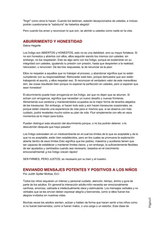 "fingir" como otros lo hacen. Cuando los lastiman, estarán decepcionados de ustedes, e incluso
podrán cuestionarse la "sabiduría" de haberlos elegido!

Pero cuando los aman y reconocen lo que son, se abrirán a ustedes como nadie en la vida.



ABURRIMIENTO Y HONESTIDAD
Debra Hegerle

Los Índigo son ABIERTOS y HONESTOS, esto no es una debilidad, sino su mayor fortaleza. Si
no son honestos y abiertos con ellos, ellos seguirán siendo los mismos con ustedes: sin
embargo, no los respetarán. Esto es algo serio con los Índigo, porque se sostendrán en su
integridad con ustedes, igualando tu presión con presión, hasta que despierten a la realidad,
retrocedan, o renuncien. De las tres respuestas, la de renunciar es la peor.

Ellos no respetan a aquellos que no trabajan el proceso, y abandonar significa que no están
cumpliendo con su responsabilidad. Retroceder está bien, porque demuestra que aún están
trabajando el asunto, y ellos respetan eso. Si reconocen el verdadero valor de este maravilloso
don, las cosas resultarán bien porque no esperan la perfección en ustedes, pero sí esperan que
sean honestos!

El aburrimiento puede traer arrogancia en los Índigo, así que no dejen que se aburran. Si
actúan con arrogancia, significa que necesitan un nuevo desafío y nuevas fronteras.
Alimentando sus cerebros y manteniéndolos ocupados es la mejor forma de tenerlos alejados
de las travesuras. Sin embargo, si hacen todo esto y aún hacen travesuras ocasionales, es
porque están creando una experiencia de vida para sí mismos que, si se observa con más
cuidado, podrá revelarles mucho sobre su plan de vida. Fluir simplemente con ello en esos
momentos es lo mejor para todos.

Pueden distinguir esta situación del aburrimiento porque, o no los podrán detener, o lo
descubrirán después que haya pasado!

Los Índigo sobresalen en un medioambiente en el cual los límites de lo que es aceptable y de lo
que no es aceptable, están bien establecidos, pero en los cuales se promueve la exploración
abierta dentro de esos límites Esto significa que los padres, maestros y auxiliares tienen que
ser capaces de establecer y mantener límites claros, y sin embargo, lo suficientemente flexibles
de ser ajustados y cambiados cuando sea necesario, basados en el crecimiento
emocional/mental ¡y los Índigo crecen rápido!

SER FIRMES, PERO JUSTOS, es necesario por su bien y el nuestro.



ENVIANDO MENSAJES POTENTES Y POSITIVOS A LOS NIÑOS
Por Judith Spitler McKee, Ed.I

Todos los niños requieren un intenso y personal cuidado, atención, tiempo, ánimo y guía de
parte de los adultos. En general la interacción adulto-niño necesita ser emocionalmente
cariñosa, amorosa, calmada e intelectualmente clara y estimulante. Los mensajes verbales y no
verbales que se les envían deben expresar alegría y bienvenida, como si ellos fueran los
alegres invitados en nuestras vidas.
                                                                                                   Página3




Muchas veces los adultos sienten, actúan y hablan de forma que hacen sentir a los niños como
si no fueran bienvenidos; como si fueran malos, o una carga o un estorbo. Esta clase de
 