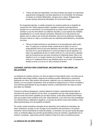 •   “Todos mis hijos son deportistas. Con todo el tiempo que pasan en el gimnasio,
                seguramente conseguirán una beca deportiva en la universidad. Sin embargo,
                mi hijastro es el Señor Matemático, siempre serio y lógico. Él llegará lejos
                porque siempre afronta las dificultades. Él nunca toma riesgos”.


        En el siguiente ejemplo, un adulto comparte con nosotros partes de su biografía de
        cuando fue niño, dando especial crédito a aquellos a quienes continuamente la
        ayudaron en su crecimiento y en la búsqueda de su propio camino. Esta técnica puede
        contribuir a que los niños liberen sus talentos naturales y a que exploren las múltiples
        posibilidades en un mundo siempre cambiante. Sabiendo en lo más profundo que
        alguien cree en usted y que continuará amándolo, esto le envía poderosos mensajes
        de que la vida es un viaje y un proceso para ser explorado personalmente y compartido
        con otros.

            •   “Sé que tú estas luchando en esa familia (o en la escuela) para saber quién
                eres. Yo pasé por un período similar cuando tenía tu edad y te veo a ti
                preguntándote cómo es que eres diferente a los otros Bien, quiero que sepas
                que creo en ti y que te apoyaré en tu lucha por lograr lo que te apasiona. Yo
                estoy muy agradecida de que mi madre confió en mí y me dio amor y libertad
                para ser la persona que soy para incursionar en diferentes áreas. Ella no me
                clasificó ni a mí ni a ningún miembro de mi familia. Yo sabía que ella siempre
                creía en mí cualquiera fuera lo que decidiera hacer con mi vida. Yo siempre he
                sentido su amor y su luz en mi vida y siempre la sentiré”.


JUGANDO JUNTOS PARA CONSTRUIR, RECONSTRUIR Y MEJORAR LAS
RELACIONES


La confianza en nosotros mismos y en otros es básica en toda relación sana. Los niños que se
desarrollan sobre bases sólidas y seguras de confianza pueden relacionarse y conectarse
fácilmente con otros. Ellos quieren comunicarse, colaborar y ser co-creadores junto con los
adultos y con sus propios compañeros. Esto se traduce en esperanza por un futuro inmediato y
una confianza generalizada de que de alguna manera y ordenadamente, las cosas se darán
para ellos con facilidad.

Cuando la confianza desaparece, nosotros debemos honesta y sistemáticamente tratar de
reconstruir de nuevo la relación con los niños. Los pequeños que han sido avergonzados y a
quienes se les hace sentir culpables por ser ellos mismos, se les debe restañar esas heridas
para que puedan tomar confianza en la vida. Adicionalmente, si los niños han sido encasillados
con sobrenombres y calificativos negativos, un proceso de perdón mutuo entre adultos y niños
debe experimentarse a fin de equilibrar la relación.

Por suerte, existen sanadores naturales de las relaciones como disfrutar la naturaleza, las
artes, la literatura, el juego, la risa. El juego es el compañero del crecimiento y el contexto
interactivo menos amenazante en todas las edades. La diversión y la risa que resulta del juego
crean un ambiente alegre que permite oportunidades únicas de conexión y significados de co-
creación y propósito. Jugar juntos permite celebrar el flujo de la vida y la existencia juntos.
                                                                                                   Página3




LA GRACIA DE UN NIÑO ÍNDIGO
 