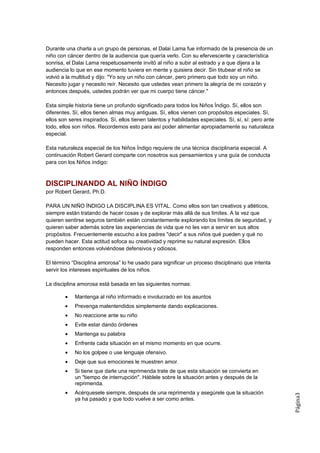 Durante una charla a un grupo de personas, el Dalai Lama fue informado de la presencia de un
niño con cáncer dentro de la audiencia que quería verlo. Con su efervescente y característica
sonrisa, el Dalai Lama respetuosamente invitó al niño a subir al estrado y a que dijera a la
audiencia lo que en ese momento tuviera en mente y quisiera decir. Sin titubear el niño se
volvió a la multitud y dijo: "Yo soy un niño con cáncer, pero primero que todo soy un niño.
Necesito jugar y necesito reír. Necesito que ustedes vean primero la alegría de mi corazón y
entonces después, ustedes podrán ver que mi cuerpo tiene cáncer."

Esta simple historia tiene un profundo significado para todos los Niños Índigo. Sí, ellos son
diferentes. Sí, ellos tienen almas muy antiguas. Sí, ellos vienen con propósitos especiales. Sí,
ellos son seres inspirados. Sí, ellos tienen talentos y habilidades especiales. Sí, sí, sí: pero ante
todo, ellos son niños. Recordemos esto para así poder alimentar apropiadamente su naturaleza
especial.

Esta naturaleza especial de los Niños Índigo requiere de una técnica disciplinaria especial. A
continuación Robert Gerard comparte con nosotros sus pensamientos y una guía de conducta
para con los Niños índigo:



DISCIPLINANDO AL NIÑO ÍNDIGO
por Robert Gerard, Ph.D.

PARA UN NIÑO ÍNDIGO LA DISCIPLINA ES VITAL. Como ellos son tan creativos y atléticos,
siempre están tratando de hacer cosas y de explorar más allá de sus limites. A la vez que
quieren sentirse seguros también están constantemente explorando los límites de seguridad, y
quieren saber además sobre las experiencias de vida que no les van a servir en sus altos
propósitos. Frecuentemente escucho a los padres "decir" a sus niños qué pueden y qué no
pueden hacer. Esta actitud sofoca su creatividad y reprime su natural expresión. Ellos
responden entonces volviéndose defensivos y odiosos.

El término “Disciplina amorosa” lo he usado para significar un proceso disciplinario que intenta
servir los intereses espirituales de los niños.

La disciplina amorosa está basada en las siguientes normas:

        •   Mantenga al niño informado e involucrado en los asuntos
        •   Prevenga malentendidos simplemente dando explicaciones.
        •   No reaccione ante su niño
        •   Evite estar dando órdenes
        •   Mantenga su palabra
        •   Enfrente cada situación en el mismo momento en que ocurre.
        •   No los golpee o use lenguaje ofensivo.
        •   Deje que sus emociones le muestren amor.
        •   Si tiene que darle una reprimenda trate de que esta situación se convierta en
            un "tiempo de interrupción". Háblele sobre la situación antes y después de la
            reprimenda.
        •   Acérquesele siempre, después de una reprimenda y asegúrele que la situación
                                                                                                        Página3




            ya ha pasado y que todo vuelve a ser como antes.
 