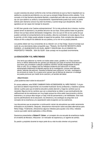 La gran sorpresa de actuar conforme a las normas anteriores es que su hijo lo respetará por su
sabiduría y prudencia permitiendo a su vez que su energía Índigo florezca entre ustedes. Yo le
concedo a mi hija Samaría abundante libertad y creatividad pero ella rara vez escapa al estricto
ojo con que observo su actitud y comportamiento. Aparentemente puedo lucir como un padre
estricto pero Samaría conoce muy bien los limites y cuando tengo que disciplinarla, ella me
agradece por ser capaz de manejar la situación.

Un NO bien grande a los "padres sobreprotectores". En lo más profundo de sí mismos, muchos
padres temen el abandono y la pérdida del amor de sus hijos. Estos padres tratan de ganarse
el favor de sus hijos siendo demasiado indulgentes. Una vez que el niño se da cuenta de que
pueden controlar el comportamiento de los adultos, ellos los controlarán sin duda alguna. Si se
le permite, el niño índigo puede adoptar el papel de los padres. Esto complica las relaciones e
induce al niño a adquirir los defectos de sus padres y a no vivir en su propio presente.

Los padres deben ser muy conscientes de su relación con un hijo Índigo. Quizá el consejo que
recibí de una clarividente deba compartirlo aquí. "Roberto, SU HIJA NO NECESITA UNOS
PADRES. LO QUENECESITA ES GUÍA, AMOR Y DISCIPLINA. ELLA CONOCE SU
PROPÓSITO Y MISIÓN... SEA SU GUÍA". Este consejo me ha ayudado enormemente.


LA EDUCACIÓN Y EL NIÑO ÍNDIGO

    Uno tenía que atiborrar su mente con todas estas cosas, gústele o no. Esta coerción
    tenía un efecto deteriorante tan grande que después que pasé el examen final descubrí
    que tener que considerar cualquier problema científico resultó desagradable durante
    todo un año. Es un milagro que los métodos modernos de instrucción no hayan
    estrangulado totalmente el sagrado espíritu de la investigación: porque esta delicada
    planta, además del estimulo, necesita la libertad para sobrevivir; sin esto, naufragará y
    se arruinará sin duda. Es un grave error pensar que el disfrute de observar e investigar
    se puede promover por medio de la coerción y el sentido del deber.

    -Albert Einstein
¿Qué podemos decir sobre la educación?

En pocas palabras, esta DEBE CAMBIAR PARA ACOMODARSE AL NIÑO ÍNDIGO. Y el giro
que dará se deberá mayormente a la increíble frustración de los profesores y maestros quienes
claman a gritos para que el sistema educativo preste atención y haga los cambios que se
necesitan Algunos de los cambios que van a presentarse se deben a que eventualmente las
calificaciones de los exámenes son muy bajas porque los niños están reaccionando a dichos
exámenes y no porque ellos tengan un bajo nivel de pensamiento y de habilidades. Esto hará
que los planificadores de la educación, los directivos y los sicólogos se pregunten si el
concepto de la enseñanza y la capacitación está encajando con los exámenes.

Las discusiones que se presentan a continuación vienen de educadores que están seriamente
enfocados en el problema. Después, ofreceremos información sobre escuelas alternativas para
Niños Índigo. Finalmente, ofreceremos algunos métodos para ayudar a los niños, métodos
nuevos que están siendo aplicados a niños difíciles.

Queremos presentarles a Robert P. Ocker, un consejero de una escuela de enseñanza media
en el distrito de Mondovi, Wisconsin. Un mercader de esperanza y un agente de cambio.

Su pasión y propósito durante la mayor parte de su vida ha sido orientar a la juventud.
                                                                                                   Página3
 
