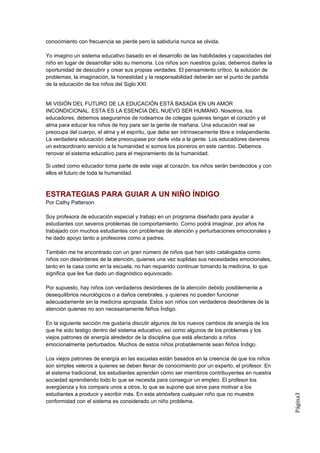 conocimiento con frecuencia se pierde pero la sabiduría nunca se olvida.

Yo imagino un sistema educativo basado en el desarrollo de las habilidades y capacidades del
niño en lugar de desarrollar sólo su memoria. Los niños son nuestros guías; debemos darles la
oportunidad de descubrir y crear sus propias verdades. El pensamiento crítico, la solución de
problemas, la imaginación, la honestidad y la responsabilidad deberán ser el punto de partida
de la educación de los niños del Siglo XXI.


MI VISIÓN DEL FUTURO DE LA EDUCACIÓN ESTÁ BASADA EN UN AMOR
INCONDICIONAL. ESTA ES LA ESENCIA DEL NUEVO SER HUMANO. Nosotros, los
educadores, debemos asegurarnos de rodearnos de colegas quienes tengan el corazón y el
alma para educar los niños de hoy para ser la gente de mañana. Una educación real se
preocupa del cuerpo, el alma y el espíritu, que debe ser intrínsecamente libre e independiente.
La verdadera educación debe preocupase por darle vida a la gente. Los educadores daremos
un extraordinario servicio a la humanidad si somos los pioneros en este cambio. Debemos
renovar el sistema educativo para el mejoramiento de la humanidad.

Si usted como educador toma parte de este viaje al corazón, los niños serán bendecidos y con
ellos el futuro de toda la humanidad.



ESTRATEGIAS PARA GUIAR A UN NIÑO ÍNDIGO
Por Cathy Patterson

Soy profesora de educación especial y trabajo en un programa diseñado para ayudar a
estudiantes con severos problemas de comportamiento. Corno podrá imaginar, por años he
trabajado con muchos estudiantes con problemas de atención y perturbaciones emocionales y
he dado apoyo tanto a profesores como a padres.

También me he encontrado con un gran número de niños que han sido catalogados como
niños con desórdenes de la atención, quienes una vez suplidas sus necesidades emocionales,
tanto en la casa como en la escuela, no han requerido continuar tomando la medicina, lo que
significa que les fue dado un diagnóstico equivocado.

Por supuesto, hay niños con verdaderos desórdenes de la atención debido posiblemente a
desequilibrios neurológicos o a daños cerebrales, y quienes no pueden funcionar
adecuadamente sin la medicina apropiada. Estos son niños con verdaderos desórdenes de la
atención quienes no son necesariamente Niños Índigo.

En la siguiente sección me gustaría discutir algunos de los nuevos cambios de energía de los
que he sido testigo dentro del sistema educativo, así como algunos de los problemas y los
viejos patrones de energía alrededor de la disciplina que está afectando a niños
emocionalmente perturbados. Muchos de estos niños probablemente sean Niños Índigo.

Los viejos patrones de energía en las escuelas están basados en la creencia de que los niños
son simples veleros a quienes se deben llenar de conocimiento por un experto, el profesor. En
el sistema tradicional, los estudiantes aprenden cómo ser miembros contribuyentes en nuestra
sociedad aprendiendo todo lo que se necesita para conseguir un empleo. El profesor los
avergüenza y los compara unos a otros, lo que se supone que sirve para motivar a los
estudiantes a producir y escribir más. En esta atmósfera cualquier niño que no muestre
                                                                                                  Página3




conformidad con el sistema es considerado un niño problema.
 