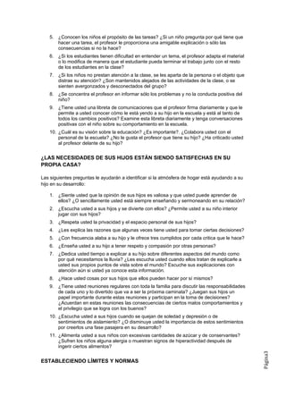 5. ¿Conocen los niños el propósito de las tareas? ¿Si un niño pregunta por qué tiene que
       hacer una tarea, el profesor le proporciona una amigable explicación o sólo las
       consecuencias si no la hace?
    6. ¿Si los estudiantes tienen dificultad en entender un tema, el profesor adapta el material
       o lo modifica de manera que el estudiante pueda terminar el trabajo junto con el resto
       de los estudiantes en la clase?
    7. ¿Si los niños no prestan atención a la clase, se les aparta de la persona o el objeto que
       distrae su atención? ¿Son mantenidos alejados de las actividades de la clase, o se
       sienten avergonzados y desconectados del grupo?
    8. ¿Se concentra el profesor en informar sólo los problemas y no la conducta positiva del
       niño?
    9. ¿Tiene usted una libreta de comunicaciones que el profesor firma diariamente y que le
       permite a usted conocer cómo le está yendo a su hijo en la escuela y está al tanto de
       todos los cambios positivos? Examine esta libreta diariamente y tenga conversaciones
       positivas con el niño sobre su comportamiento en la escuela.
    10. ¿Cuál es su visión sobre la educación? ¿Es importante?. ¿Colabora usted con el
        personal de la escuela? ¿No le gusta el profesor que tiene su hijo? ¿Ha criticado usted
        al profesor delante de su hijo?


¿LAS NECESIDADES DE SUS HIJOS ESTÁN SIENDO SATISFECHAS EN SU
PROPIA CASA?

Las siguientes preguntas le ayudarán a identificar si la atmósfera de hogar está ayudando a su
hijo en su desarrollo:

    1. ¿Siente usted que la opinión de sus hijos es valiosa y que usted puede aprender de
       ellos? ¿O sencillamente usted está siempre enseñando y sermoneando en su relación?
    2. ¿Escucha usted a sus hijos y se divierte con ellos? ¿Permite usted a su niño interior
       jugar con sus hijos?
    3. ¿Respeta usted la privacidad y el espacio personal de sus hijos?
    4. ¿Les explica las razones que algunas veces tiene usted para tomar ciertas decisiones?
    5. ¿Con frecuencia alaba a su hijo y le ofrece tres cumplidos por cada critica que le hace?
    6. ¿Enseña usted a su hijo a tener respeto y compasión por otras personas?
    7. ¿Dedica usted tiempo a explicar a su hijo sobre diferentes aspectos del mundo como
       por qué necesitamos la lluvia? ¿Les escucha usted cuando ellos tratan de explicarle a
       usted sus propios puntos de vista sobre el mundo? Escuche sus explicaciones con
       atención aún si usted ya conoce esta información.
    8. ¿Hace usted cosas por sus hijos que ellos pueden hacer por sí mismos?
    9. ¿Tiene usted reuniones regulares con toda la familia para discutir las responsabilidades
       de cada uno y lo divertido que va a ser la próxima caminata? ¿Juegan sus hijos un
       papel importante durante estas reuniones y participan en la toma de decisiones?
       ¿Acuerdan en estas reuniones las consecuencias de ciertos malos comportamientos y
       el privilegio que se logra con los buenos?
    10. ¿Escucha usted a sus hijos cuando se quejan de soledad y depresión o de
        sentimientos de aislamiento? ¿O disminuye usted la importancia de estos sentimientos
        por creerlos una fase pasajera en su desarrollo?
    11. ¿Alimenta usted a sus niños con excesivas cantidades de azúcar y de conservantes?
        ¿Sufren los niños alguna alergia o muestran signos de hiperactividad después de
        ingerir ciertos alimentos?
                                                                                                   Página3




ESTABLECIENDO LÍMITES Y NORMAS
 