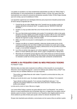 Los padres no ayudarán a sus hijos simplemente explicándoles que ellos son "Niños Índigo" y
permitiéndoles un mal comportamiento sin establecer límites y normas. Aún estos niños que
eventualmente van a elevar la consciencia del planeta necesitan límites. El Niño Índigo necesita
que se le corrija y que se le establezcan límites.

Las siguientes sugerencias son estrategias efectivas para proporcionar disciplina preservando
al mismo tiempo la dignidad del niño:

    1. Cuando les dé una orden dígales algo como "necesito que me ayudes a quitar tus
       zapatos del hall de entrada por favor". La palabra clave es "NECESITO QUE ME
       AYUDES..."
    2. Avísele a su hijo que debe estar listo unos minutos antes de una actividad tal como la
       cena.
    3. Dé a sus hijos tantas oportunidades como pueda. Si normalmente a ellos no les gusta
       sentarse a la mesa, dígales que pueden escoger en pasar a ella en uno o dos minutos.
       Si ellos le presentan otra alternativa que es lógica, tal como que pasarán a la mesa
       después de organizar su juego, entonces acepte.
    4. Déles una orden a la vez para no sobrecargarlos con muchas órdenes al mismo
       tiempo.
    5. Coloque una silla en un espacio apartado y silencioso donde pueda enviar al niño
       cuando se comporta mal. Los niños no deben ser enviados a su cuarto como castigo
       principalmente si este está lleno de juegos y distracciones con los que ellos se pondrán
       a jugar, y no se sentirán castigados.
    6. Los niños se sienten más seguros con rutinas regulares y responden mejor cuando
       tienen un horario definido para comer, dormir y jugar o simplemente un tiempo libre.
    7. Recuerde ser consistente aunque algunas veces usted sienta que no tiene la energía
       para continuar su plan de disciplina. De otra manera, los niños pronto aprenderán que
       no necesitan cumplir las normas porque estas están cambiando constantemente.



HONRE A SU PEQUEÑO COMO SU MÁS PRECIADO TESORO
Por Robert P. Ocker

Mientras daba una clase sobre resolución de conflictos a niños de jardín en una escuela en
Wisconsin, hice la siguiente pregunta: "¿Qué es la violencia para ustedes niños y niñas?" Una
hermosa niña con estrellas brillando en sus ojos respondió,

    "Eso es fácil, son bellas flores de color violeta: Yo percibí su aroma todos los días y me
    hacen muy feliz".
Mi alma se inundó de amor y paz. Su energía radiaba sabiduría y fortaleza. Yo le respondí:

    "sigue oliendo tus flores pequeña. Ya tú conoces el significado de la paz. Y me
    pregunto si te gustaría hablarnos en esta clase acerca del amor. Podemos hacerlo
    juntos como amigos".
La niña sonrió y tomó mi mano. Ella era un regalo.

Los nuevos Niños Índigo a quienes me gusta referirme como “Los Pequeños”, han venido a
darnos un nuevo entendimiento de la humanidad. Ellos son un regalo para sus padres, para el
planeta y para el universo. Cuando honramos a Los Pequeños como regalos podemos ver la
divina sabiduría que ellos brindan para ayudar a elevar la vibración del planeta Tierra.
                                                                                                   Página3




El paso más importante para entender y comunicarse con los nuevos niños es cambiar nuestra
 