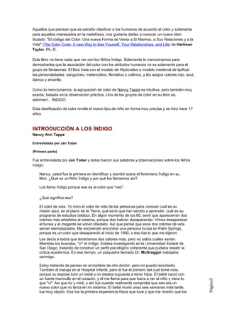 Aquellos que piensan que es extraño clasificar a los humanos de acuerdo al color y solamente
para aquellos interesados en la metafísica, nos gustaría darles a conocer un nuevo libro
titulado: "El código del Color: Una nueva Forma de Verse a Sí Mismos, a Sus Relaciones y a la
Vida" (The Color Code: A new Way to See Yourself, Your Relationships, and Life) de Hartman
Taylor, Ph, D.

Este libro no tiene nada que ver con los Niños Índigo. Solamente lo mencionamos para
demostrarles que la asociación del color con los atributos humanos no es solamente para el
grupo de fantasmas. El libro trata con el modelo de Hipócrates o modelo medieval de tipificar
las personalidades: sanguíneo, melancólico, flemático y colérico, y les asigna colores rojo, azul,
blanco y amarillo.

Como lo mencionamos, la agrupación de color de Nancy Tappe es intuitiva, pero también muy
exacta, basada en la observación práctica. Uno de los grupos de color en su libro es,
adivinen!... ÍNDIGO.

Esta clasificación de color revela el nuevo tipo de niño en forma muy precisa y se hizo hace 17
años.



INTRODUCCIÓN A LOS ÍNDIGO
Nancy Ann Tappe

Entrevistada por Jan Tober

(Primera parte)

Fue entrevistada por Jan Tober y éstas fueron sus palabras y observaciones sobre los Niños
índigo:

    Nancy, usted fue la primera en identificar y escribir sobre el fenómeno Índigo en su
    libro. ¿Qué es un Niño Índigo y por qué los llamamos así?

    Los llamo Índigo porque ese es el color que "veo".

    ¿Qué significa eso?

    El color de vida. Yo miro el color de vida de las personas para conocer cuál es su
    misión aquí, en el plano de la Tierra, qué es lo que han venido a aprender, cuál es su
    programa de estudios (silabo). En algún momento de los 80, sentí que aparecerían dos
    colores más añadidos al sistema, porque dos habían desaparecido. Vimos desaparecer
    el fucsia y el magenta se volvió obsoleto. Así que pensé que esos dos colores de vida
    serían reemplazados. Me sorprendió encontrar una persona fucsia en Palm Springs,
    porque es un color que desapareció al inicio de 1900, o eso fue lo que me dijeron.
    Les decía a todos que tendríamos dos colores más, pero no sabía cuáles serían.
    Mientras los buscaba, "vi" el índigo. Estaba investigando en la Universidad Estatal de
    San Diego, tratando de construir un perfil psicológico coherente que pudiera resistir la
    crítica académica. En ese tiempo, un psiquiatra llamado Dr. McGreggor trabajaba
    conmigo.

    Estoy tratando de pensar en el nombre de otro doctor, pero no puedo recordarlo.
    También él trabaja en el Hospital Infantil, pero él fue el primero del cual tomé nota,
    porque su esposa tuvo un bebé y no estaba supuesta a tener hijos. El bebé nació con
    un fuerte murmullo en el corazón, y él me llamó para que fuera a ver al niño y viera lo
                                                                                                     Página3




    que "vi". Así que fui y miré, y ahí fue cuando realmente comprobé que ese era un
    nuevo color que no tenía en mi sistema. El bebé murió unas seis semanas más tarde,
    fue muy rápido. Esa fue la primera experiencia física que tuve y que me mostró que los
 