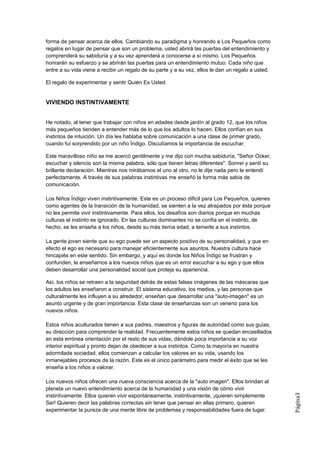 forma de pensar acerca de ellos. Cambiando su paradigma y honrando a Los Pequeños como
regalos en lugar de pensar que son un problema, usted abrirá las puertas del entendimiento y
comprenderá su sabiduría y a su vez aprenderá a conocerse a sí mismo. Los Pequeños
honrarán su esfuerzo y se abrirán las puertas para un entendimiento mutuo. Cada niño que
entre a su vida viene a recibir un regalo de su parte y a su vez, ellos le dan un regalo a usted.

El regalo de experimentar y sentir Quién Es Usted.


VIVIENDO INSTINTIVAMENTE


He notado, al tener que trabajar con niños en edades desde jardín al grado 12, que los niños
más pequeños tienden a entender más de lo que los adultos lo hacen. Ellos confían en sus
instintos de intuición. Un día les hablaba sobre comunicación a una clase de primer grado,
cuando fui sorprendido por un niño Índigo. Discutíamos la importancia de escuchar.

Este maravilloso niño se me acercó gentilmente y me dijo con mucha sabiduría, "Señor Ocker,
escuchar y silencio son la misma palabra, sólo que tienen letras diferentes". Sonreí y sentí su
brillante declaración. Mientras nos mirábamos el uno al otro, no le dije nada pero le entendí
perfectamente. A través de sus palabras instintivas me enseñó la forma más sabia de
comunicación.

Los Niños Índigo viven instintivamente. Este es un proceso difícil para Los Pequeños, quienes
como agentes de la transición de la humanidad, se sienten a la vez atrapados por ésta porque
no les permite vivir instintivamente. Para ellos, los desafíos son diarios porque en muchas
culturas el instinto es ignorado. En las culturas dominantes no se confía en el instinto, de
hecho, se les enseña a los niños, desde su más tierna edad, a temerle a sus instintos.

La gente joven siente que su ego puede ser un aspecto positivo de su personalidad, y que en
efecto el ego es necesario para manejar eficientemente sus asuntos. Nuestra cultura hace
hincapiés en este sentido. Sin embargo, y aquí es donde los Niños Índigo se frustran y
confunden, le enseñamos a los nuevos niños que es un error escuchar a su ego y que ellos
deben desarrollar una personalidad social que proteja su apariencia.

Así, los niños se retraen a la seguridad detrás de estas falsas imágenes de las máscaras que
los adultos les enseñaron a construir. El sistema educativo, los medios, y las personas que
culturalmente les influyen a su alrededor, enseñan que desarrollar una "auto-imagen" es un
asunto urgente y de gran importancia. Esta clase de enseñanzas son un veneno para los
nuevos niños.

Estos niños aculturados tienen a sus padres, maestros y figuras de autoridad como sus guías,
su dirección para comprender la realidad. Frecuentemente estos niños se quedan encasillados
en esta errónea orientación por el resto de sus vidas, dándole poca importancia a su voz
interior espiritual y pronto dejan de obedecer a sus instintos. Como la mayoría en nuestra
adormilada sociedad, ellos comienzan a calcular los valores en su vida, usando los
inmanejables procesos de la razón. Este es el único parámetro para medir el éxito que se les
enseña a los niños a valorar.

Los nuevos niños ofrecen una nueva consciencia acerca de la "auto imagen". Ellos brindan al
planeta un nuevo entendimiento acerca de la humanidad y una visión de cómo vivir
                                                                                                    Página3




instintivamente. Ellos quieren vivir espontáneamente, instintivamente, ¡quieren simplemente
Ser! Quieren decir las palabras correctas sin tener que pensar en ellas primero, quieren
experimentar la pureza de una mente libre de problemas y responsabilidades fuera de lugar.
 