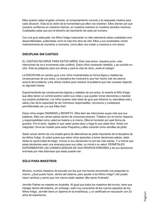 Ellos quieren saber el gesto correcto, el comportamiento correcto y la respuesta creativa para
cada situación. Esta es la visión de la humanidad que ellos nos enseñan. Ellos claman por que
nosotros confiemos en nosotros mismos, en nuestros instintos en nuestros sentidos intuitivos.
Cualidades estas que son el derecho de nacimiento de cada ser humano.

Con una guía adecuada, los Niños Índigo madurarán no sólo reteniendo estas cualidades sino
desarrollándolas, puliéndolas como la más fina obra de arte. Ellos y sus sociedades vivirán
instintivamente de momento a momento, como ellos nos invitan a nosotros a vivir ahora.


DISCIPLINA SIN CASTIGO

EL CASTIGO NO SIRVE PARA ESTOS NIÑOS. Esto crea temor, requiere juicio, crea
intenciones de ira e incrementa más conflicto. Estos niños mostrarán rebeldía, y se sumirán en
odio. Esto es peligroso para sus almas y para la vida de otros, ¡evite el castigo!

La DISCIPLINA en cambio guía a los niños mostrándoles en forma lógica y realista las
consecuencias de sus actos. La disciplina les mostrará lo que han hecho mal, les dará la
autoría del problema, y les ofrece medios para resolver el problema que han causado dejando
su dignidad intacta.

Experimentando las consecuencias lógicas y realistas de sus actos, le enseña al Niño Índigo
que ellos tienen un control positivo sobre sus vidas y que pueden tomar decisiones y resolver
sus propios problemas. Los niños quieren esta clase de guía que refuerza su naturaleza real y
sabia y les da la capacidad de ser individuos responsables, recursivos y cuidadosos
permitiéndoles ser ¡Lo que Ellos Son!

Estos niños exigen DIGNIDAD y RESPETO. Ellos leen las intenciones suyas más que sus
palabras. Ellos son almas sabias dentro de corazones jóvenes. Trátelos con el mismo respecto
y responsabilidad como usted se trataría a sí mismo. Ellos le honrarán por esta forma de
guiarlos. Por lo tanto, dígales lo que usted quiere decir y haga lo que usted dice. Actúe con
integridad. Sirva de modelo para estos Pequeños y ellos crecerán como semillas de júbilo.

Saber actuar dentro de una amplia gama de alternativas es parte importante de la disciplina de
los Niños Índigo. Si usted quiere que estos niños aprendan a tomar decisiones sabias, debe
darles la oportunidad de elegir, incluso si sus decisiones no son las más sabias. Y a menos que
estas decisiones sean una amenaza para sus vidas, su moral o su salud, PERMÍTALES
EXPERIMENTAR LAS CONSECUENCIAS DE SUS PROPIOS ERRORES y de sus decisiones
erróneas por más dolorosas que estas puedan ser.


SÓLO PARA MAESTROS


Muchos, muchos maestros de escuela con los que nos hemos encontrado nos preguntan lo
mismo: ¿Qué puedo hacer, dentro del sistema, para ayudar a los Niños índigo? ¡No puedo
hacer cambios y siento que mis manos están atadas! ¡Me siento frustrado!

Jennifer Palmer es maestra en Australia. Al igual que todos los maestros del mundo, tiene que
trabajar dentro del sistema, sin embargo, está muy consciente de los nuevos aspectos de los
Niños Índigo. Jennifer tiene un diploma en la enseñanza, y un certificado en educación con 23
                                                                                                  Página3




años de experiencia.
 