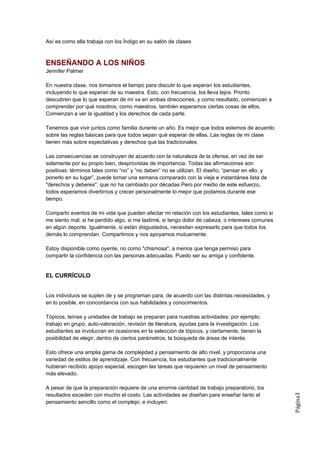 Así es como ella trabaja con los Índigo en su salón de clases



ENSEÑANDO A LOS NIÑOS
Jennifer Palmer

En nuestra clase, nos tomamos el tiempo para discutir lo que esperan los estudiantes,
incluyendo lo que esperan de su maestra. Esto, con frecuencia, los lleva lejos. Pronto
descubren que lo que esperan de mí va en ambas direcciones, y como resultado, comienzan a
comprender por qué nosotros, como maestros, también esperamos ciertas cosas de ellos.
Comienzan a ver la igualdad y los derechos de cada parte.

Tenemos que vivir juntos como familia durante un año. Es mejor que todos estemos de acuerdo
sobre las reglas básicas para que todos sepan qué esperar de ellas. Las reglas de mi clase
tienen más sobre expectativas y derechos que las tradicionales.

Las consecuencias se construyen de acuerdo con la naturaleza de la ofensa, en vez de ser
solamente por su propio bien, desprovistas de importancia. Todas las afirmaciones son
positivas: términos tales como “no” y “no deben” no se utilizan. El diseño, “pensar en ello, y
ponerlo en su lugar”, puede tomar una semana comparado con la vieja e instantánea lista de
"derechos y deberes", que no ha cambiado por décadas Pero por medio de este esfuerzo,
todos esperamos divertirnos y crecer personalmente lo mejor que podamos durante ese
tiempo.

Comparto eventos de mi vida que pueden afectar mi relación con los estudiantes, tales como si
me siento mal, si he perdido algo, si me lastimé, si tengo dolor de cabeza, o intereses comunes
en algún deporte. Igualmente, si están disgustados, necesitan expresarlo para que todos los
demás lo comprendan. Compartimos y nos apoyamos mutuamente.

Estoy disponible como oyente, no como "chismosa", a menos que tenga permiso para
compartir la confidencia con las personas adecuadas. Puedo ser su amiga y confidente.


EL CURRÍCULO


Los individuos se suplen de y se programan para, de acuerdo con las distintas necesidades, y
en lo posible, en concordancia con sus habilidades y conocimientos.

Tópicos, teínas y unidades de trabajo se preparan para nuestras actividades: por ejemplo,
trabajo en grupo, auto-valoración, revisión de literatura, ayudas para la investigación. Los
estudiantes se involucran en ocasiones en la selección de tópicos, y ciertamente, tienen la
posibilidad de elegir, dentro de ciertos parámetros, la búsqueda de áreas de interés.

Esto ofrece una amplia gama de complejidad y pensamiento de alto nivel, y proporciona una
variedad de estilos de aprendizaje. Con frecuencia, los estudiantes que tradicionalmente
hubieran recibido apoyo especial, escogen las tareas que requieren un nivel de pensamiento
más elevado.

A pesar de que la preparación requiere de una enorme cantidad de trabajo preparatorio, los
resultados exceden con mucho el costo. Las actividades se diseñan para enseñar tanto el
                                                                                                  Página3




pensamiento sencillo como el complejo, e incluyen:
 