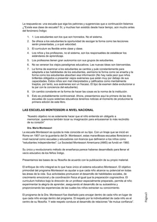 La respuesta es: una escuela que siga los patrones y sugerencias que a continuación listamos
¿"Existe esa clase de escuela? Sí, y muchas han existido desde hace tiempo, aún mucho antes
del fenómeno Índigo:

    1. 1. Los estudiantes son los que son honrados. No el sistema.
    2. Se ofrece a los estudiantes la oportunidad de escoger la forma como las lecciones
       serán presentadas, y a qué velocidad.
    3. El curriculum es flexible entre clase y clase.
    4. Los niños y los profesores, no el sistema, son los responsables de establecer los
       estándares de aprendizaje.
    5. Los profesores tienen gran autonomía con sus grupos de estudiantes.
    6. No se veneran los viejos paradigmas educativos. Las nuevas ideas son bienvenidas.
    7. La forma de examinar a los estudiantes se cambia y pule constantemente para
       adaptarla a las habilidades de los estudiantes, asimismo la forma como se enseña y la
       forma como los estudiantes absorben esa información (No hay nada peor que niños
       brillantes obligados a presentar viejos exámenes que están muy por debajo de sus
       capacidades. Estos niños son mal interpretados y calificados como mentalmente
       Ineptos, por tanto, sus exámenes son un fracaso. El tipo de examen debe evolucionar a
       la par con la conciencia del estudiante).
    8. Un cambio constante en la forma de hacer las cosas es la norma de la institución.
    9. Esto es probablemente controversial. Ahora, presentamos aquí la primera de las dos
       escuelas de cuyos sistemas educativos tenemos noticias al momento de producirse la
       primera edición de este libro.


LAS ESCUELAS MONTESSORI A NIVEL NACIONAL

    “Nuestro objetivo no es solamente hacer que el niño entienda sin obligarlo a
    memorizar, queremos también tocar su imaginación para entusiasmar lo más recóndito
    de su corazón”
    .
    Dra. María Montessori
La escuela Montessori es quizás la más conocida en su tipo. Con un linaje que se inició en
Roma en 1907 con la guardería del Dr. Montessori, estas maravillosas escuelas florecieron a
nivel nacional como escuelas y educadores con licencia que definieron a los niños como
"estudiantes independientes". La Sociedad Montessori Americana (AMS) se fundó en 1960.

Su único y revolucionario método de enseñanza parece haberse desarrollado para llenar el
vacío educativo de los Niños Índigo.

Presentamos las bases de su filosofía de acuerdo con la publicación de su propio material.

El enfoque de niño integral es lo que hace único al sistema educativo Montessori. El objetivo
primordial del programa Montessori es ayudar a que cada niño alcance su potencial en todas
las áreas de la vida. Sus actividades promueven el desarrollo de habilidades sociales, de
crecimiento emocional y de coordinación física al igual que la preparación cognoscitiva. El
curriculum holístico bajo la dirección de un profesor especialmente preparado, permite al niño
experimentar la alegría de aprender, asegurando el desarrollo de su autoestima y
proporcionando las experiencias de las cuales los niños extractan su conocimiento.
                                                                                                    Página3




El programa de la Dra. Montessori fue diseñado para encajar dentro de cada niño en lugar de
que cada niño encaje dentro del programa. El respeto por la individualidad de cada niño es el
centro de su filosofía. Y este respeto conduce al desarrollo de relaciones ''de mutua confianza”.
 