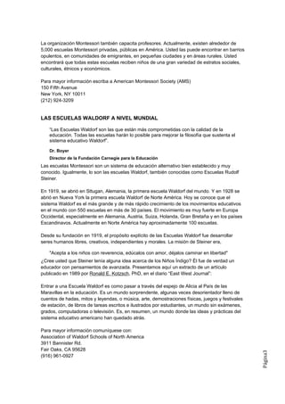 La organización Montessori también capacita profesores. Actualmente, existen alrededor de
5,000 escuelas Montessori privadas, públicas en América. Usted las puede encontrar en barrios
opulentos, en comunidades de emigrantes, en pequeñas ciudades y en áreas rurales. Usted
encontrará que todas estas escuelas reciben niños de una gran variedad de estratos sociales,
culturales, étnicos y económicos.

Para mayor información escriba a American Montessori Society (AMS)
150 Fifth Avenue
New York, NY 10011
(212) 924-3209


LAS ESCUELAS WALDORF A NIVEL MUNDIAL

    “Las Escuelas Waldorf son las que están más comprometidas con la calidad de la
    educación. Todas las escuelas harán lo posible para mejorar la filosofía que sustenta el
    sistema educativo Waldorf”.

    Dr. Boyer
    Director de la Fundación Carnegie para la Educación
Las escuelas Montessori son un sistema de educación alternativo bien establecido y muy
conocido. Igualmente, lo son las escuelas Waldorf, también conocidas como Escuelas Rudolf
Steiner.

En 1919, se abrió en Sttugan, Alemania, la primera escuela Waldorf del mundo. Y en 1928 se
abrió en Nueva York la primera escuela Waldorf de Norte América. Hoy se conoce que el
sistema Waldorf es el más grande y de más rápido crecimiento de los movimientos educativos
en el mundo con 550 escuelas en más de 30 países. El movimiento es muy fuerte en Europa
Occidental, especialmente en Alemania, Austria, Suiza, Holanda, Gran Bretaña y en los países
Escandinavos. Actualmente en Norte América hay aproximadamente 100 escuelas.

Desde su fundación en 1919, el propósito explícito de las Escuelas Waldorf fue desarrollar
seres humanos libres, creativos, independientes y morales. La misión de Steiner era,

    "Acepta a los niños con reverencia, edúcalos con amor, déjalos caminar en libertad"
¿Cree usted que Steiner tenía alguna idea acerca de los Niños Índigo? Él fue de verdad un
educador con pensamientos de avanzada. Presentamos aquí un extracto de un artículo
publicado en 1989 por Ronald E. Kotzsch, PhD, en el diario “East West Journal”:

Entrar a una Escuela Waldorf es como pasar a través del espejo de Alicia al País de las
Maravillas en la educación. Es un mundo sorprendente, algunas veces desorientador lleno de
cuentos de hadas, mitos y leyendas, o música, arte, demostraciones físicas, juegos y festivales
de estación, de libros de tareas escritos e ilustrados por estudiantes, un mundo sin exámenes,
grados, computadoras o televisión. Es, en resumen, un mundo donde las ideas y prácticas del
sistema educativo americano han quedado atrás.

Para mayor información comuníquese con:
Association of Waldorf Schools of North America
3911 Bannister Rd.
Fair Oaks, CA 95628
                                                                                                  Página3




(916) 961-0927
 