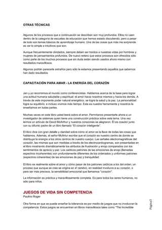 OTRAS TÉCNICAS


Algunos de los procesos que a continuación se describen son muy profundos. Ellos no caen
dentro de la categoría de escuelas de educación que hemos estado discutiendo, pero a pesar
de todo son temas básicos de aprendizaje humano. Una de las cosas que más me sorprende
es ver lo simple e intuitivos que son.

Aunque frecuentemente olvidados, siempre deben ser traídos a nuestras vidas por hombres y
mujeres de pensamientos profundos. De nuevo reitero que estos procesos son ofrecidos sólo
como parte de los muchos procesos que sin duda están siendo usados ahora mismo con
resultados maravillosos.

Algunos podrán parecerle extraños pero sólo le estamos presentando aquellos que sabemos
han dado resultados


CAPACITACIÓN PARA AMAR - LA ENERGÍA DEL CORAZÓN


Jan y yo recorremos el mundo como conferencistas. Hablamos acerca de la base para lograr
una actitud humana saludable y espiritual: el amor hacia nosotros mismos y hacia los demás. A
través de este imponente poder natural energético, se logra la salud y la paz. La personalidad
logra su equilibrio, e incluso vivimos más tiempo. Esta es nuestra herramienta y nosotros la
enseñamos en todas partes.

Muchas veces en este libro usted leerá sobre el amor. Permítanos presentarle ahora a un
investigador de sistemas quien tiene una construcción práctica sobre este tema. Una vez
leímos un artículo de David McArthur y nuestros corazones se alegraron. Él es coautor junto
con su difunto padre de un libro llamado “El corazón inteligente”.

El libro dice con gran detalle y claridad sobre cómo el amor es la llave de todas las cosas que
hablamos. Además, el señor McArtur escribe que el corazón es nuestro centro de donde se
distribuye la energía a los otros centros de nuestro cuerpo. Las señales electromagnéticas del
corazón, las mismas que son medidas a través de los electrocardiogramas, son presentadas en
el libro mostrando dramáticamente los atributos de frustración y enojo comparados con los
sentimientos de aprecio y paz. Los caóticos patrones de las emociones de enojo (llamadas
espectros incoherentes) son profundamente diferentes de los ordenados y uniformes patrones
(espectros coherentes) de las emociones de paz y tranquilidad.

El libro es realmente sobre el amor y cómo pasar de los patrones caóticos a los del orden, un
proceso que aunque se cree se origina en e! cerebro, en realidad involucra a su corazón, o
para ser más precisos, la sensibilidad emocional que llamamos "corazón".

La información es práctica y maravillosamente completa. Es para todos los seres humanos, no
sólo para niños.



JUEGOS DE VIDA SIN COMPETENCIA
Paulino Roger
                                                                                                  Página3




Otra forma en que se puede enseñar la tolerancia es por medio de juegos que no involucran la
competencia. Estos juegos se encuentran en libros maravillosos tales como “The Incredible
 