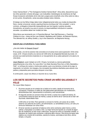 Indoor Games Book” y "The Outrageons Outdoor Games Book". Años atrás, descubrimos que
los niños aprenden a través del juego. Las invaluables metodologías de enseñanza de High
Scope incorporan actividades de la vida real y juegos para enseñarle a los niños sobre la vida y
el vivir juntos. Actualmente, varias escuelas emplean estos métodos.

El trabajo con los Niños Índigo debe incluir obligatoriamente todos sus niveles de desarrollo:
físico, mental, emocional, social y espiritual Asume el enfoque del "niño completo", o de lo
contrario, arriésgate al desarrollo desequilibrado que han logrado nuestras escuelas.
Actualmente, se enseña muy poco lo social y la responsabilidad individual en nuestras
escuelas. Los adultos deben ser modelo de roles.

Otros libros que recomiendo son: A Parenting Manual, Teen Self Discovery, y Teaching
Children to Love – todos de Doc Lew Children; Meditating with Children, de Deborah Rozman,
The Ultimate Kid, de Jeffrey Goelitz; y Joy in the Classroom, de Stephanie Herzog.


DISCIPLINA AYURVÉDICA PARA NIÑOS

¿Ha oído hablar de Deepak Chopra?

Él es quizás, uno de los autores más conocidos en el campo de la auto-superación. Entre otras
cosas, el Dr. Chopra enseña una ciencia de 5,000 años de antigüedad llamada Ayurveda. Un
proceso que está barriendo el planeta en un resurgimiento de su sabia aplicación a la salud y la
vida diaria.

Joyce Seyburn, quien trabajó con el Dr. Chopra, ha tomado su ciencia aplicándola
específicamente a los niños. Su nuevo libro “Los Siete Secretos Para Ciar un Niño Saludable y
Feliz”: un enfoque de cuerpo y mente para padres, guía a sus lectores a través de la yoga, la
respiración, la nutrición, los masajes y los conceptos Ayurvédicos diseñados para educar a los
padres y prepararlos para que éstos eduquen a sus hijos.

A continuación, Joyce nos ofrece un resumen de su nuevo libro.



LOS SIETE SECRETOS PARA CRIAR UN NIÑO SALUDABLE Y
FELIZ
Por Joyce Olden Seyburn

    1. El primer secreto es el cuidado de su bebé en la matriz, desde el momento de la
       concepción. Practique un estilo de vida balanceado ejercitándose con moderación,
       alimentándose bien, descansando lo suficiente y auto educándose.
    2. El segundo secreto es conocer el tipo de mente y cuerpo de su bebé (el dosha). El
       conocimiento sobre los tipos de mente y cuerpo se deriva de la "Ciencia de la Vida" del
       Ayurveda, desarrollada hace

        5.000 años en la India. Para aprender a conocer la mente y el cuerpo de su bebé,
        observe sus patrones de sueño y de alimentación, su sensibilidad a la luz y al ruido y la
        forma de interactuar con otros niños.
    3. El tercer secreto es aprender el balance entre cómo centrarse usted mismo y cómo
       calmar y tranquilizar a su bebé o niño. La mejor forma de hacerlo es a través de algún
       tipo de meditación ya sea vocal o silenciosa. Aunque los niños no necesitan meditar, sí
       requieren de medios para centrarse y calmarse ellos mismos. Otra forma de lograr este
                                                                                                    Página3




       objetivo es a través de lo sentidos, usando la música, caminatas al aire libre, aroma
       terapia, o el gusto.
 