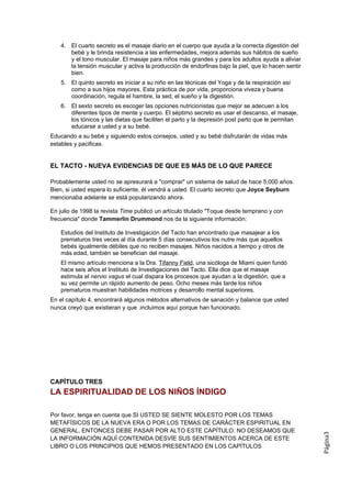 4. El cuarto secreto es el masaje diario en el cuerpo que ayuda a la correcta digestión del
       bebé y le brinda resistencia a las enfermedades, mejora además sus hábitos de sueño
       y el tono muscular. El masaje para niños más grandes y para los adultos ayuda a aliviar
       la tensión muscular y activa la producción de endorfinas bajo la piel, que lo hacen sentir
       bien.
    5. El quinto secreto es iniciar a su niño en las técnicas del Yoga y de la respiración así
       como a sus hijos mayores. Esta práctica de por vida, proporciona viveza y buena
       coordinación, regula el hambre, la sed, el sueño y la digestión.
    6. El sexto secreto es escoger las opciones nutricionistas que mejor se adecuen a los
       diferentes tipos de mente y cuerpo. El séptimo secreto es usar el descanso, el masaje,
       los tónicos y las dietas que faciliten el parto y la depresión post parto que le permitan
       educarse a usted y a su bebé.
Educando a su bebé y siguiendo estos consejos, usted y su bebé disfrutarán de vidas más
estables y pacificas.


EL TACTO - NUEVA EVIDENCIAS DE QUE ES MÁS DE LO QUE PARECE

Probablemente usted no se apresurará a "comprar" un sistema de salud de hace 5,000 años.
Bien, si usted espera lo suficiente, él vendrá a usted. El cuarto secreto que Joyce Seyburn
mencionaba adelante se está popularizando ahora.

En julio de 1998 la revista Time publicó un artículo titulado "Toque desde temprano y con
frecuencia" donde Tammerlin Drummond nos da la siguiente información:

    Estudios del Instituto de Investigación del Tacto han encontrado que masajear a los
    prematuros tres veces al día durante 5 días consecutivos los nutre más que aquellos
    bebés igualmente débiles que no reciben masajes. Niños nacidos a tiempo y otros de
    más edad, también se benefician del masaje.
    El mismo artículo menciona a la Dra. Tifanny Field, una sicóloga de Miami quien fundó
    hace seis años el Instituto de Investigaciones del Tacto. Ella dice que el masaje
    estimula el nervio vagus el cual dispara los procesos que ayudan a la digestión, que a
    su vez permite un rápido aumento de peso. Ocho meses más tarde los niños
    prematuros muestran habilidades motrices y desarrollo mental superiores.
En el capítulo 4, encontrará algunos métodos alternativos de sanación y balance que usted
nunca creyó que existieran y que .incluimos aquí porque han funcionado.




CAPÍTULO TRES
LA ESPIRITUALIDAD DE LOS NIÑOS ÍNDIGO

Por favor, tenga en cuenta que SI USTED SE SIENTE MOLESTO POR LOS TEMAS
METAFÍSICOS DE LA NUEVA ERA O POR LOS TEMAS DE CARÁCTER ESPIRITUAL EN
GENERAL, ENTONCES DEBE PASAR POR ALTO ESTE CAPÍTULO. NO DESEAMOS QUE
                                                                                                    Página3




LA INFORMACIÓN AQUÍ CONTENIDA DESVÍE SUS SENTIMIENTOS ACERCA DE ESTE
LIBRO O LOS PRINCIPIOS QUE HEMOS PRESENTADO EN LOS CAPÍTULOS
 