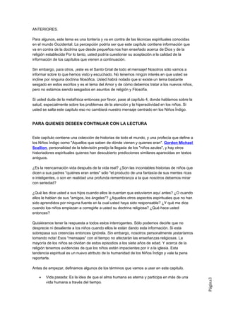 ANTERIORES.

Para algunos, este tema es una tontería y va en contra de las técnicas espirituales conocidas
en el mundo Occidental. La percepción podría ser que este capítulo contiene información que
va en contra de la doctrina que desde pequeños nos han enseñado acerca de Dios y de la
religión establecida Por lo tanto, usted podría cuestionar su aceptación a la calidad de la
información de los capítulos que vienen a continuación.

Sin embargo, para otros, ¡este es el Santo Grial de todo el mensaje! Nosotros sólo vamos a
informar sobre lo que hemos visto y escuchado. No tenemos ningún interés en que usted se
incline por ninguna doctrina filosófica. Usted habrá notado que sí existe un tema bastante
sesgado en estos escritos y es el tema del Amor y de cómo debemos tratar a los nuevos niños,
pero no estamos siendo sesgados en asuntos de religión y Filosofía.

Si usted duda de la metafísica entonces por favor, pase al capítulo 4, donde hablamos sobre la
salud, especialmente sobre los problemas de la atención y la hiperactividad en los niños. Si
usted se salta este capitulo eso no cambiará nuestro mensaje centrado en los Niños Índigo.


PARA QUIENES DESEEN CONTINUAR CON LA LECTURA


Este capítulo contiene una colección de historias de todo el mundo, y una profecía que define a
los Niños Índigo como "Aquellos que saben de dónde vienen y quienes eran". Gordon Michael
Scallion, personalidad de la televisión predijo la llegada de los "niños azules", y hay otros
historiadores espirituales quienes han descubierto predicciones similares aparecidas en textos
antiguos.

¿Es la reencarnación vida después de la vida real? ¿Son las incontables historias de niños que
dicen a sus padres "quiénes eran antes" sólo "el producto de una fantasía de sus mentes ricas
e inteligentes, o son en realidad una profunda remembranza a la que nosotros debemos mirar
con seriedad?

¿Qué les dice usted a sus hijos cuando ellos le cuentan que estuvieron aquí antes? ¿O cuando
ellos le hablan de sus "amigos, los ángeles"? ¿Aquellos otros aspectos espirituales que no han
sido aprendidos por ninguna fuente en la cual usted haya sido responsable? ¿Y qué me dice
cuando los niños empiezan a corregirle a usted su doctrina religiosa? ¿Qué hace usted
entonces?

Quisiéramos tener la respuesta a todos estos interrogantes. Sólo podemos decirle que no
desprecie ni desaliente a los niños cuando ellos le están dando esta información. Si esta
sobrepasa sus creencias entonces ignórela. Sin embargo, nosotros personalmente ¡estaríamos
tomando nota! Esos "mensajes" con el tiempo no afectarán las enseñanzas religiosas. La
mayoría de los niños se olvidan de estos episodios a los siete años de edad. Y acerca de la
religión tenemos evidencias de que los niños están impacientes por ir a la iglesia. Esta
tendencia espiritual es un nuevo atributo de la humanidad de los Niños Índigo y vale la pena
reportarla.

Antes de empezar, definamos algunos de los términos que vamos a usar en este capitulo.

    •   Vida pasada: Es la idea de que el alma humana es eterna y participa en más de una
                                                                                                  Página3




        vida humana a través del tiempo.
 