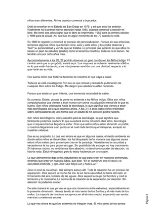 niños eran diferentes. Ahí es cuando comencé a buscarlos.

Dejé de enseñar en el Estado de San Diego en 1975. y sé que esto fue anterior.
Realmente no le presté mayor atención hasta 1980, cuando comencé a escribir mi
libro. Me tomó dos años lograr que el libro se imprimiera: 1982 para la primera edición
y 1986 para la actual. Así que fue en algún momento de los 70 cuando lo noté.

En 1980 lo registré y comencé el proceso de personalización. Porque en ese entonces,
teníamos algunos niños que tenían cinco, seis y siete años, y los podía observar y
"leer" su personalidad y ver de qué se trataba. Lo principal que aprendí es que ellos no
tienen un plan de estudios (silabo) como lo tenemos nosotros, todavía no lo tienen. No
tendrán uno por ocho años más.

Aproximadamente a los 26, 27 podrán observar un gran cambio en los Niños Índigo. El
cambio será que su propósito estará aquí. Los mayores se volverán realmente sólidos
en lo que estén haciendo, y los más jóvenes vendrán con una claridad respecto a lo
que harán en su vida.

Eso suena como que todavía depende de nosotros lo que vaya a pasar.

Todavía se está investigando Por eso es que retrasé y retrasé la publicación de
cualquier libro sobre los Índigo. Me alegro que ustedes lo estén haciendo.

Parece que existe un gran interés, una tremenda necesidad de saber.

Es correcto. Existe, porque la gente no entiende a los Niños Índigo. Ellos son niños
computarizados que vienen a este mundo con cierta visualización mental de lo que es
bueno. Son niños orientados hacia la tecnología, lo que significa que vamos a estar
más tecnificados de lo que estamos ahora. A los 3 y 4 años estos niños entienden
sobre computadoras de una forma que un adulto de 65 años no podrá hacerlo.

Son niños tecnológicos, niños nacidos para la tecnología, lo qué significa que
fácilmente podemos predecir lo que sucederá en los próximos diez años, tecnología
que ni siquiera hemos llegado a soñar. Creo que estos niños están abriendo un portal,
y nosotros llegaremos a un punto en el cual nada tendrá que trabajarse, excepto en
nuestras cabezas.

Ese es su propósito. Lo que veo ahora es que en algunos casos, el medio ambiente en
donde estos niños se desarrollan, los ha bloqueado de tal manera que algunas veces
estos niños matan pero yo siempre creo en la paradoja. Necesitamos la oscuridad y
necesitamos la luz para poder escoger. Sin posibilidad de escoger no hay crecimiento.
Si fuéramos robots, no tendríamos libre albedrío, no tendríamos poder de elección, no
habría nada. Estoy divagando, pero lo estoy haciendo por una razón.

Lo que últimamente digo a mis estudiantes es que para creer en nuestros comienzos,
tenemos que creer en nuestra Biblia, que dice: "En el comienzo era el vacío y la
oscuridad profunda, y dijo Dios: Que haya Luz y hubo Luz."

Dios no creó la oscuridad, ella siempre estuvo allí. Toda la creación fue un proceso de
separación. Dios separó la noche del día; la luz de la oscuridad, la tierra del cielo, el
firmamento del aire, la tierra de las aguas. Dios separó la mujer del hombre y creó lo
femenino y lo masculino. La norma de la creación es la separación por elección. Sin
elección no podemos crecer.

De esta manera lo que yo veo es que nos movemos entre extremos, especialmente en
la presente dimensión. Hemos tenido el más santo de los Santos y el más malo de los
malos. La mayoría de nosotros encajamos en el término medio, esperando ser santos
                                                                                            Página3




mientras cometemos errores.

Lo que veo ahora es que los extremos se integran más. El más santo de los santos
 